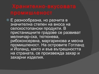 Хранително-вкусовата промишленост Е разнообразна, но разчита в значителна степен на вноса на селскостопански продукти. В пристанищните градове се развиват мелничар-ска, тютюнева, рибоконсервна, маргаринова и месна промишленост. На островите Готланд и Йоланд, както и във вътрешността на страната, се произвежда захар и захарни изделия. 