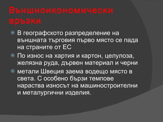 Външноикономически връзки В географското разпределение на външната търговия първо място се пада на страните от ЕС По износ на хартия и картон, целулоза, желязна руда, дървен материал и черни  метали Швеция заема водещо място в света. С особено бързи темпове нараства износът на машиностроителни и металургични изделия. 