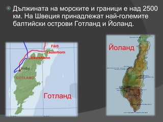 Дължината на морските и граници е над 2500 км. На Швеция принадлежат най-големите балтийски острови Готланд и Йоланд.  Готланд Йоланд 