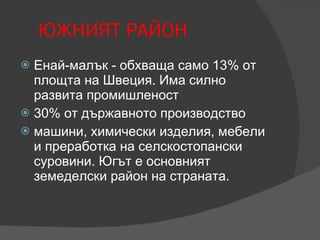 ЮЖНИЯТ РАЙОН Енай-малък - обхваща само 13% от площта на Швеция. Има силно развита промишленост  30% от държавното производство машини, химически изделия, мебели и преработка на селскостопански суровини. Югът е основният земеделски район на страната. 