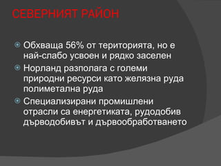 СЕВЕРНИЯТ РАЙОН  Обхваща 56% от територията, но е най-слабо усвоен и рядко заселен Норланд разполага с големи природни ресурси като желязна руда полиметална руда  Специализирани промишлени отрасли са енергетиката, рудодобив дърводобивът и дървообработването  