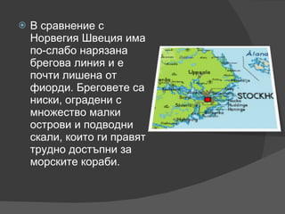 В сравнение с Норвегия Швеция има по-слабо нарязана брегова линия и е почти лишена от фиорди. Бреговете са ниски, оградени с множество малки острови и подводни скали, които ги правят трудно достъпни за морските кораби. 