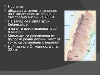 Норланд обхваща източните склонове на Скандинавските планини със средна височина 700 м. На запад се издига връх Кебнекайсе  а на юг и изток планината се снишава. Масивите са разчленени от дълбоки речни долини, част от които са запълнени с ледници Най-голям е Олмаялос, дълъг 22 км. 