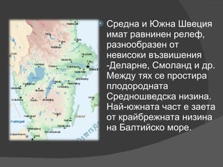 Средна и Южна Швеция имат равнинен релеф, разнообразен от невисоки възвишения -Деларне, Смоланд и др. Между тях се простира плодородната Средношведска низина. Най-южната част е заета от крайбрежната низина на Балтийско море. 