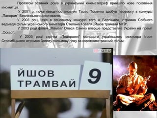 Протягом останніх років в український кінематограф прийшло нове покоління кіномитців. У 2001 р. початківець-постановник Тарас Томенко здобув перемогу в конкурсі „Панорам“ Берлінського фестивалю.  У 2003 році, вже в основному конкурсі того ж Берлінале, отримав Срібного ведмедя фільм українського аніматора Степана Коваля „Йшов трамвай № 9“. У 2003 році фільм „Мамай“ Олеся Саніна вперше представляв Україну на премії „Оскар“. У 2005 році стрічка „Подорожні“ молодого українського режисера Ігоря Стрембіцького отримав Золоту пальмову гілку за короткометражний фільм . 