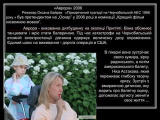 Аврора - вихованка дитбудинку на околиці Прип'яті. Вона обожнює танцювати і мріє стати балериною. Під час катастрофи на Чорнобильській атомній електростанції дівчинка одержує величезну дозу опромінення. Єдиний шанс на виживання - дорога операція в США. В  лікарні вона зустрічає свого кумира, зірку радянського, а потім американського балету, Ніка Астахова, який переживає глибоку творчу кризу. Зустріч з вмираючою дитиною, яку марить про балетну сцену, допомагає артисту змінити своє життя ... «Аврора « 2006  Режисер Оксана Байрак   «Присвячений трагедії на Чернобильскій АЕС 1986 року »  був претендентом на „Оскар” у 2006 році в номінації „Кращий фільм іноземною мовою”.  