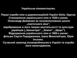 Українське кіномистецтво. Перші спроби кіно в дореволюційній Україні (Київ, Одеса).  Становлення українського кіно в 1920-х роках. Олександр Довженко як основоположник школи „поетичного кіно”,  відображення в його творах ментальності та культури українців („Звенигора”, „Земля”, „Щорс”). Відродження українського кіно в 1960-х роках:  фільми Сергія Параджанова, Івана Миколайчука, Юрія Ільєнка.  Сучасний занепад кіновиробництва в Україні та спроби його налагодження.   