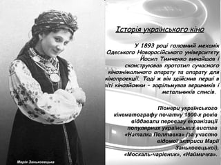 Історія українського кіно У 1893 році головний механік Одеського Новоросійського університету Йосип Тимченко винайшов і сконструював прототип сучасного кінознімального апарату та апарату для кінопроекції. Тоді ж він здійснив перші в світі кінозйомки – зафільмував вершників і метальників списів.  Марія Заньковецька Піонери українського  кінематографу початку 1900-х років  віддавали перевагу екранізації  популярних українських вистав   «Наталка Полтавка» (за участю  відомої актриси Марії Заньковецької), «Москаль-чарівник», «Наймичка».  
