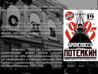 У Одесі проходили зйомки багатьох фільмів, що ставили московські кінорежисери.   У 1925 р. на екрани країни вийшов кінофільм Сергія Ейзенштейна «Броненосець Потьомкін», що увійшов в десятку кращих фільмів світового кінематографу і став візитною карткою Одеси.  Наприкінці 1920-х рр. в українському кінематографі дедалі гучніше почала заявляти про себе нова модерністська течія, що сформувалася у співпраці режисера Леся Курбаса з письменниками Майком Йогансеном та Юрієм Яновським.  