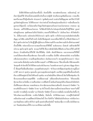 สิ่งที่ทําใหเกิดความมั่นใจมากขึ้นนั้น อันหนึ่งก็คือ หลวงพอชานันแหละ เหมือนทานรู แต
                                                                              ่
เรียกวารูเลยก็ได มีวันหนึ่งทานเทศนเกี่ยวกับเรื่องการปฏิบัติ ทานก็ยกเอาลูกศิษยนั่นแหละ อาจจะเปน
ผมหรืออาตมาก็ไมรูเหมือนกัน ทานบอกวา “ลูกศิษยบางองค บางทานไมมีปญญาพอ พอใหอะไรไปก็
ลูบไปคลําอยูนั่นแหละ ไมไดกินหรอก” ทานวาอยางนี้ ทานก็เลยอุปมาเหมือนกับวา “เหมือนยื่นแตงโม
ลูกสวยๆใหลกหนึ่ง คนไมฉลาดก็เอาไปลูบไปคลําอยูเฉยๆแลวบอกวาแตงโมสวยหนอ สวยหนอ อยู
                  ู
นั่นแหละ แตก็ไมไดกินแตงโมหรอก ไมไดผาเขาไปขางในวามันสุกหรือมันดิบก็ไมรูก็ไดแต ลูบแต
คลําอยูนั่นแหละ สุดทายแตงโมก็เนาไปเปลาๆ ตนเองก็ไมไดกนอะไร” มันก็เจาะใจเรา เขาใจทันทีวา
                                                                    ิ
โอ…นี่เปนความจริง แตกอนทานใหบริกรรมวา พุทโธ พุทโธ เราก็บริกรรมนะจนมันติดปากมันเปน
สัญญา จนไปฝน แตมันก็ไมกาวหนา นันคือไดแตลูบคลํา จนมาเปลี่ยนวิธีที่วานี้ มาใชหลักวิจัยธรรม ก็
                                            ่
คือวา พุทโธ แปลวาอะไร คือ ผูรู ผูตื่น ผูเบิกบาน ก็เกิดความเขาใจ และเกิดความมันใจ เมื่อทานมาเทศน
                                                                                    ่
เรื่องนี้ใหฟง หลังจากนันการภาวนาผมหรืออาตมาก็ใชวธีนี้ จะเดินจงกรม นั่งสมาธิ แตถาจะพักก็ใช
                             ้                                 ิ
บริกรรม พุทโธ พุทโธ พุทโธ ธรรมดาไปก็ได เปนการพักจิตไมตองใชจิตทํางานไปมากก็ได แตถาใช
มันมาก นิวรณมันเขามาใชไมได ตองใชวิธีเดิน นั่นคือ เดินเขาวิจยธรรม และเวลาจงกรมก็ใชวิธีนี้
                                                                         ั
บางครั้งก็ยกเอาสังขารขึ้นมาพิจารณา ถึงความสิ้น ความเสื่อม นั่นก็คือ หลักของอนิจจัง ความไมเที่ยง
แทแนนอนของสังขาร ความเปนทุกขของสังขาร มันเกิดมาจากอะไร พระพุทธเจาทานบอกวา “มันมา
จากความเกิด เมื่อมันมีความเกิด มันก็มีความทุกข” เราก็ไดพิจารณานะ ไอตรงนี้เองที่เราไดสวดมนตทํา
วัตรทุกเชา ทําวัตรเชานี้ ทําใหเกิดความประทับใจมากนะ ในบทสังเวช บอกวา รูปเวทนา สัญญา สังขาร
นี้ เปนทุกขไมเที่ยงเปนอนัตตา และสุดทายทานสรุปวา “ทําไฉนการทําที่สุดแหงทุกขจะปรากฏขึ้นแก
เราได” เพราะวา ทุกทาน ทุกคนนั้น ถูกความทุกขครอบงําอยูแลว และก็มีความทุกขเปนเบื้องหนาแลว
ดวย เรามีชีวิตอยูอยางงี้ เดินไปขางหนา ทุกขนะ ตราบใดมันมีกอน มีสังขารนี้ เดินไปก็มีแตทุกขนะ สิ่ง
ที่เรามากลบเกลื่อนความทุกขก็คือ เราเปลี่ยนอารมณ เปลี่ยนเหมือนกับหลอกตัวเอง ใหหลงจนลืม
พิจารณาถึงความไมเที่ยง ความเปนอนัตตา บางทีลืมตัวนี้ พอลืมแลวพอทุกขเขามาก็เผลอแลวเจ็บอีกตัว
นั้นก็คือขาดการพิจารณา ขาดหลักธรรม ตัวเราพิจารณาจะเกิดธรรมขอหนึ่ง ทานบอกวา”นิพพิทา” ใน
ธรรมขอนี้ทานบอกวา “นิพพิทา วิราคะ” ๒ คํานี้ อันหนึ่ง เกิดความเบื่อหนายและก็คลาย “คลาย”ในที่นี้
หมายถึง “ความยึดมั่น หมายมั่น” นะ ถามันเกิด “นิพพิทา”นี้ คลาย ความยึดมั่น หมายมั่นก็จะเกิดขึน ทํา  ้
ใหเราเกิดความเบาขึ้นในจิต การที่เราไมยึดมั่น ถือมั่นนั้น ทําใหเกิดความเบา ความรูสึกในจิตใจนี้
เหมือนกับอารมณ อารมณทชอบใจไมชอบใจนี้ ถาเราไมเขาใจ ไปยึดมั่นมันก็หนักมาก หนักยิ่งกวาเรา
                                ี่
แบกวัตถุสิ่งของ แตถาเราเขาใจวา ทุกสิ่ง ทุกอยางเปนอนิจจังนี้ “พอมันมาปุบ เราวางปบ มันก็เกิดความ
เบา” ก็เลยจับหลักตรงนี้ได การภาวนาก็เกิดความมั่นใจขึน       ้
 
