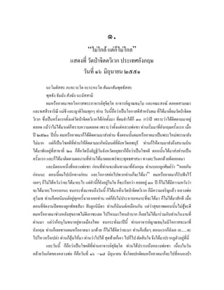 ๑.
                               “ไมใกล แตก็ไมไกล”
                       แสดงที่ วัดปาจิตตวิเวก ประเทศอังกฤษ
                           วันที่ ๑๖ มิถุนายน ๒๕๕๑
          นะโมตัสสะ ภะคะวะโต อะระหะโต สัมมาสัมพุทธัสสะ
          พุทธัง ธัมมัง สังฆัง นะมัสสามิ
          ผมหรืออาตมาขอโอกาสพระอาจารยสุจิตฺโต อาจารยญาณธมฺโม และคณะสงฆ ตลอดสามเณร
และทสสีรจาริณี แมชี และญาติโยมทุกๆ ทาน วันนี้ถือวาเปนโอกาสดีสําหรับผม ที่ไดมาเยี่ยมวัดปาจิตต
วิเวก ซึ่งเปนครั้งแรกตั้งแตวดปาจิตตวิเวกไดกอตั้งมา ทีผมจําไดก็ ๓๐ กวาป เพราะวาไดตดตามมาอยู
                                  ั                       ่                                ิ
ตลอด แมวาไมไดมาแตก็ทราบความตลอด เพราะวาตั้งแตหลวงพอชา ทานเริ่มมาที่อังกฤษครั้งแรก เมื่อ
ป ๒๕๒๐ ปนั้น ผมหรืออาตมาก็ไดตดตามมาสงทาน ซึ่งตอนนั้นผมหรืออาตมาเปนพระใหมพรรษายัง
                                       ิ
ไมมาก แตก็เปนโชคดีททานใหตดตามมากิจนิมนตที่จังหวัดลพบุรี ทานก็ใหตามมาสงถึงสนามบิน
                             ี่      ิ
ไดมาพักอยูทสาขาที่ ๒๐ ก็คือวัดบึงลัฎฐิวันจังหวัดอยุธยาก็ถือวาเปนโชคดี ตอนนั้นไดมาสงทานเปน
              ี่
ครั้งแรก และก็ไดมาติดตามผลงานที่ทานไดมาเผยแพรพระพุทธศาสนา ทางตะวันตกดวยดีตลอดมา
          และมีตอนหนึงที่หลวงพอชา กอนที่ทานจะเดินทางมาที่อังกฤษ ทานบอกลูกศิษยวา “คอยกัน
                         ่
กอนนะ ตอนนี้ผมไปเบิกทางกอน และโอกาสตอไปพวกทานก็จะไดมา” ผมหรืออาตมาก็รับฟงไว
เฉยๆ ก็ไมไดหวังวาจะไดมาอะไร แตคํานีก็ยังอยูในใจ ก็จะเรียกวา คอยอยู ๓๐ ป ก็ไมไดมีความหวังวา
                                           ้      
จะไดมาอะไรหรอกนะ จนกระทั่งมาจนถึงวันนี้ ก็ไดมาเห็นวัดปาจิตตวิเวก ก็มีความเจริญแลว หลวงพอ
สุโมเธ ทานก็เคยนิมนตอยูทกครั้งเวลาเจอทาน แตก็ยังไมประจวบเหมาะที่จะไดมา ก็ไมไดมาสักที เมื่อ
                                ุ
ตอนที่จัดงานปดทองผูกพัทธสีมา ฝงลูกนิมิตร ทานก็นิมนตเหมือนกัน แตวาสุขภาพตอนนั้นไมสูจะดี
ผมหรืออาตมาชวงหลังสุขภาพไมดีเอาซะเลย ไปไหนมาไหนลําบาก ก็เลยไมไดมารวมกับทานในงานที่
ผานมา แตวาก็อนุโมทนาอยูทางเมืองไทย จนกระทังมาปนี้ ทานอาจารยญาณธมฺโมมีโอกาสจะมาที่
                                                       ่
อังกฤษ ทานก็เลยชวนผมหรืออาตมา มาดวย ก็ไมไดคิดวาจะมา ทานก็แยมๆ ตอนแรกก็ลังเล เอ…จะ
ไปไหวหรือเปลา ทานก็ลุนใหมา ทานวาไปได สุดทายก็เอา ไปก็ไป ตัดสินใจ จึงไดมาปรากฏตัวอยูที่นี่
          และวันนี้ ก็ถอวาเปนโชคดีที่ทานอาจารยสุจิตฺโต ทานไดปรารภถึงหลวงพอชา เนื่องในวัน
                           ื
คลายวันเกิดของหลวงพอ ก็คือวันที่ ๑๖ –๑๗ มิถุนายน ซึ่งโดยปกติผมหรืออาตมาก็จะไปที่หนองปา
 
