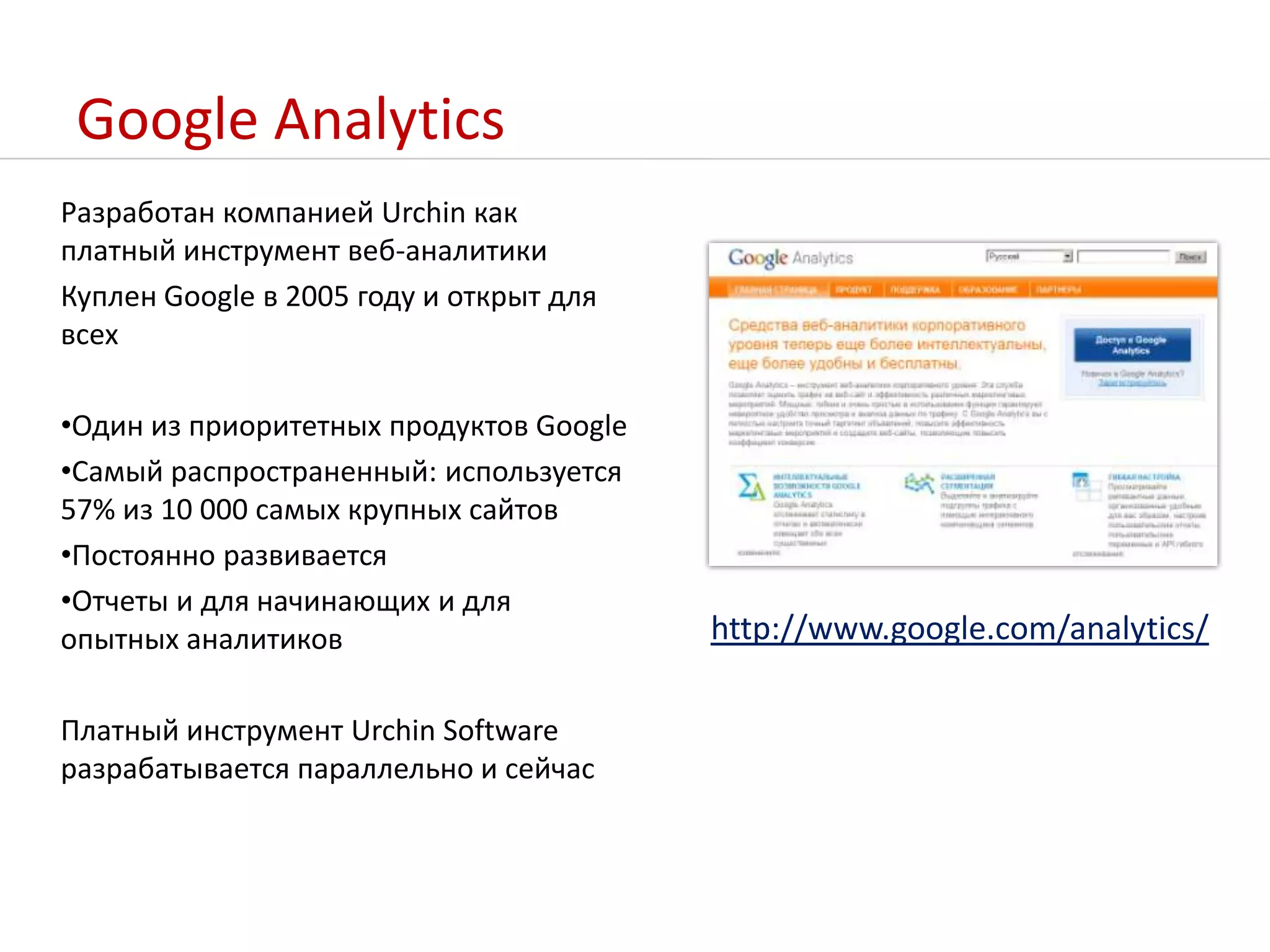 Google AnalyticsРазработан компанией Urchin как платный инструмент веб-аналитикиКуплен Google в 2005 году и открыт для всехОдин из приоритетных продуктов GoogleСамый распространенный: используется 57% из 10 000 самых крупных сайтовПостоянно развивается Отчеты и для начинающих и для опытных аналитиковПлатный инструмент Urchin Software разрабатывается параллельно и сейчасhttp://www.google.com/analytics/