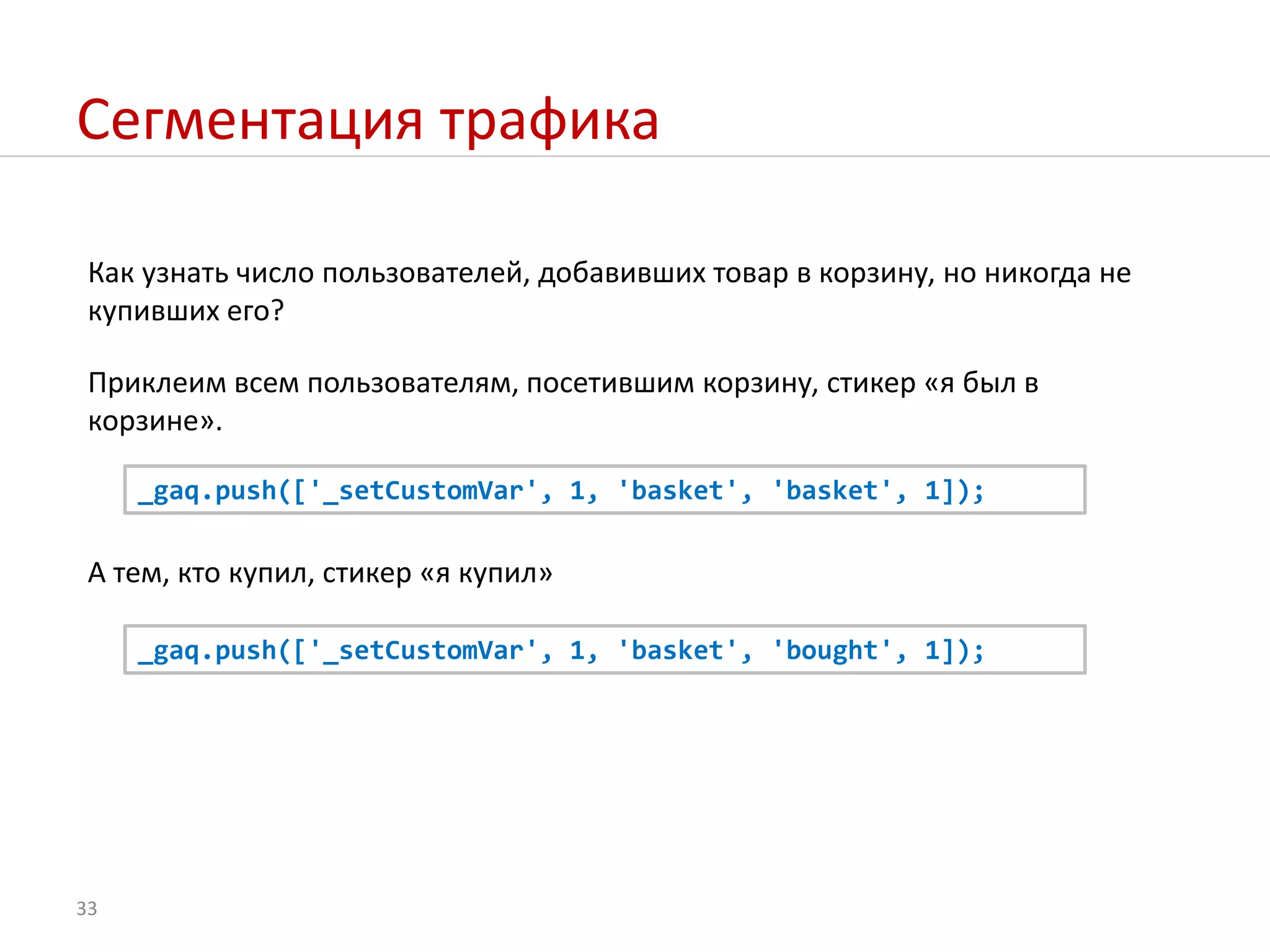 Сегментация трафикаКак узнать число пользователей, добавивших товар в корзину, но никогда не купивших его?Приклеим всем пользователям, посетившим корзину, стикер «я был в корзине»._gaq.push(['_setCustomVar', 1, 'basket', 'basket', 1]);А тем, ктокупил, стикер «я купил»_gaq.push(['_setCustomVar', 1, 'basket', 'bought', 1]);33