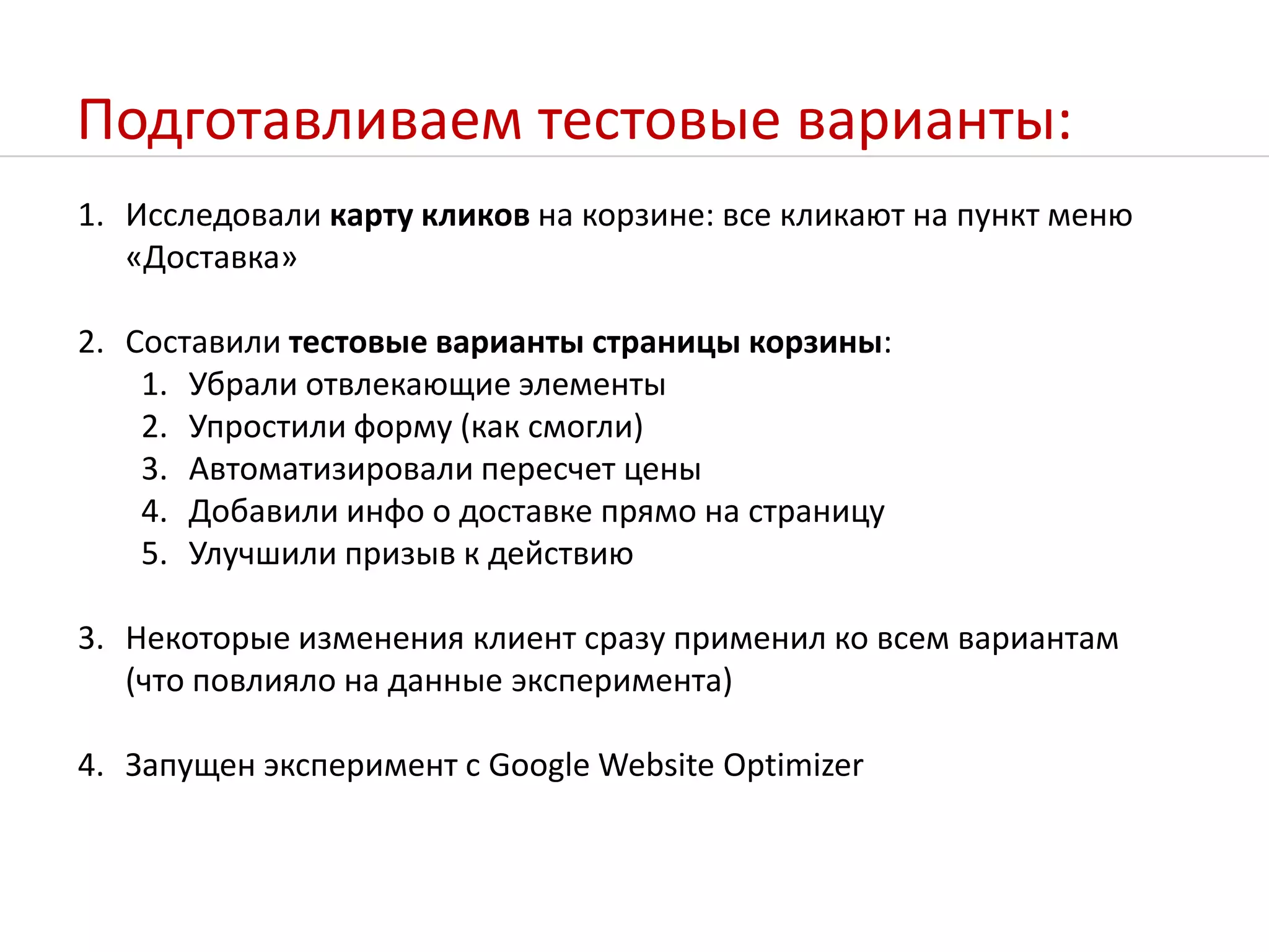 Подготавливаем тестовые варианты:Исследовали карту кликов на корзине: все кликают на пункт меню «Доставка»Составили тестовые варианты страницы корзины:Убрали отвлекающие элементы Упростили форму (как смогли)Автоматизировали пересчет ценыДобавили инфо о доставке прямо на страницуУлучшили призыв к действиюНекоторые изменения клиент сразу применил ко всем вариантам (что повлияло на данные эксперимента)Запущен эксперимент с Google Website Optimizer