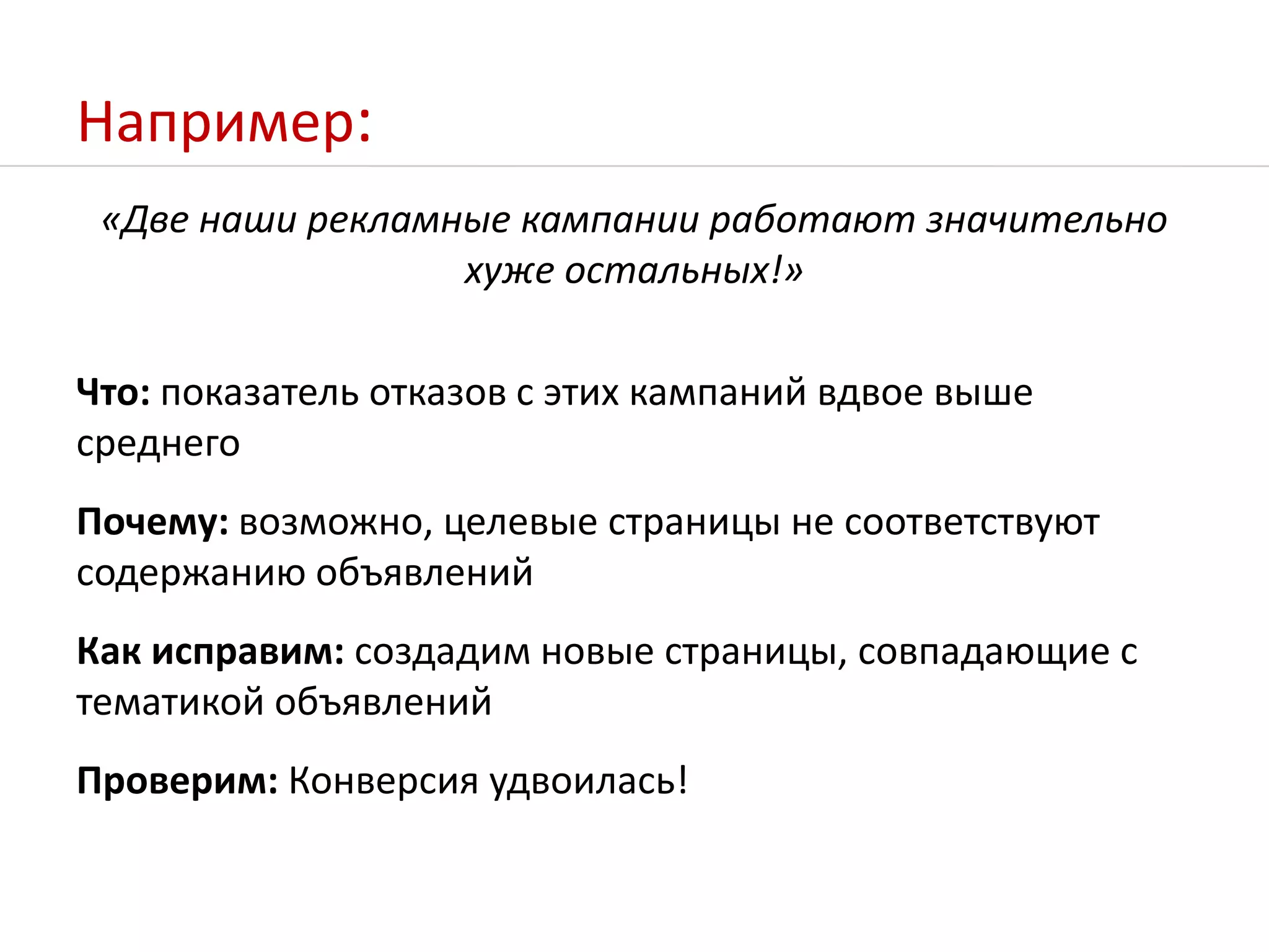 Например:«Две наши рекламные кампании работают значительно хуже остальных!»Что: показатель отказов с этих кампаний вдвое выше среднегоПочему: возможно, целевые страницы не соответствуют содержанию объявленийКак исправим: создадим новые страницы, совпадающие с тематикой объявленийПроверим: Конверсия удвоилась!