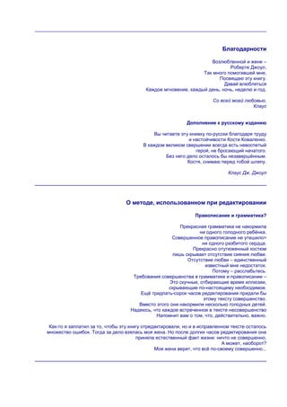 Благодарности

                                                                    Возлюбленной и жене –
                                                                            Роберте Джоул,
                                                                 Так много помогавшей мне,
                                                                       Посвящаю эту книгу.
                                                                          Давай влюбляться
                                          Каждое мгновение, каждый день, ночь, неделю и год.

                                                                       Со всей моей любовью,
                                                                                       Клаус


                                                           Дополнение к русскому изданию

                                              Вы читаете эту книжку по-русски благодаря труду
                                                             и настойчивости Кости Коваленко.
                                         В каждом великом свершении всегда есть невоспетый
                                                                герой, не бросающий начатого.
                                                   Без него дело осталось бы незавершѐнным.
                                                            Костя, снимаю перед тобой шляпу.

                                                                             Клаус Дж. Джоул




                                 О методе, использованном при редактировании

                                                               Правописание и грамматика?

                                                        Прекрасная грамматика не накормила
                                                                ни одного голодного ребѐнка.
                                                    Совершенное правописание не утешило>
                                                                 ни одного разбитого сердца.
                                                             Прекрасно отутюженный костюм
                                                     лишь скрывает отсутствие сияния любви.
                                                           Отсутствие любви – единственный
                                                                  известный мне недостаток.
                                                                     Потому – расслабьтесь.
                                    Требования совершенства в грамматике и правописании –
                                                   Это скучные, отбирающие время иллюзии,
                                                   скрывающие по-настоящему необходимое.
                                       Ещѐ тридпать-сорок часов редактирования придали бы
                                                                 этому тексту совершенство.
                                      Вместо этого они накормили несколько голодных детей.
                                   Надеюсь, что каждое встреченное в тексте несовершенство
                                             Напомнит вам о том, что, действительно, важно.

 Как-то я заплатил за то, чтобы эту книгу отредактировали, но и в исправленном тексте осталось
множество ошибок. Тогда за дело взялась моя жена. Но после долгих часов редактирования она
                                       приняла естественный факт жизни: ничто не совершенно.
                                                                            А может, наоборот?
                                               Моя жена верит, что всѐ по-своему совершенно...
 
