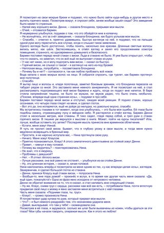 Я посмотрел на свои мокрые брюки и подумал, что нужно было зайти куда-нибудь в другое место и
выпить горячего какао. Посмотрев вокруг, я спросил себя, зачем вообще зашѐл сюда? Это заведение
было каким-то странным.
– Налей ему хорошего виски, Денни, – сказала блондинка, прерывая мои мысли.
– О'кей, – отозвался бармен.
Я неуверенно улыбнулся, подумав о том, что это обойдѐтся мне в копеечку.
– Не волнуйтесь, это за счѐт заведения, – сказала блондинка, как будто услыхав мои мысли.
– Спасибо, – ответил я, приятно удивившись. Быстро взглянув на неѐ, я подумал, что на пальцах
одной руки могу пересчитать все случаи, когда я слышал такое заявление.
Одного взгляда было достаточно, чтобы понять, насколько она красива. Длинные светлые волосы
вились мягко, как шѐлк. Застеснявшись, я отвѐл взгляд и занял его продолжением осмотра
помещения, странного, но одновременно домашнего и безопасного.
Бармен поставил передо мной стакан с виски. Льда в стакане не было. Я уже было открыл рот, чтобы
что-то сказать, но заметил, что он всѐ ещѐ не выпускает стакан из руки.
– У нас нет какао, но я могу подогреть вам виски, – сказал он быстро.
– Горячий виски, не слыхал о таком! – я взглянул на него из-под бровей.
– Неплохая вещь, попробуйте, – посоветовала блондинка.
– Почему бы и нет? – согласился я, так как люблю пробовать всѐ новое.
Вода капала с моих мокрых волос на лицо. Я собрался спросить, где туалет, как бармен протянул
мне полотенце.
– Спасибо.
Я вытер лицо и волосы и, кладя полотенце, заметил боковым зрением, что блондинка пересела на
табурет рядом со мной. Это заставило меня немного занервничать. Я не посмотрел на неѐ, а стал
рассматривать подогревающего мой виски бармена и ждать, когда он подаст мне напиток. В баре
стояла напряжѐнная тишина, не было ни музыки, ни звуков радио, что было очень необычно.
«Похоже, впереди ещѐ одна странная ночь», – подумал я про себя.
Бармен поставил передо мной виски и отступил, ожидая моей реакции. Я поднял стакан, хорошо
осознавая, что четыре глаза глядят на меня, и сделал глоток.
– Вот это да, оно испаряется, ещѐ не дойдя до желудка, но довольно вкусно, спасибо.
Мы встретились глазами в тот момент, когда она улыбнулась, – это была моя ошибка. Еѐ глаза были
подобны океану, отражающему луну и звѐздное небо. Я растерялся и отвѐл взгляд. Бармен Денни
стоял в нескольких метрах, моя стаканы. Я тихо сидел, глядя перед собой, и грел руки о стакан
горячего виски. В тишине ум вернулся к мыслям о книге. Может, пойти на курсы писателей? Или,
лучше, вообще оставить эту затею? Последняя мысль принесла мне временное облегчение.
– Кстати, меня зовут Ниной.
Я чуть не пролил свой виски. Бывает, что я глубоко ухожу в свои мысли, и тогда меня нужно
медленно возвращать в бренный мир.
– Простите, я не нарочно испугала вас, – Нина протянула свою руку.
– Ничего. Меня зовут Клаусом.
– Приятно познакомиться, Клаус! А этого симпатичного джентльмена за стойкой зовут Денни.
– Привет, – кивнул я ему головой.
– Почему вы хмуритесь? – поинтересовалась Нина.
– Не знал, что я хмурюсь.
– Проблемы с девушкой?
– Нет. – Я отпил тѐплого виски.
– Лучше расскажи, она всѐ равно не отстанет, – улыбнулся из-за стойки Денни.
– Ну, это длинная история, – сказал я, качая головой.
Нина наклонилась вперѐд и посмотрела на меня одним из тех, «у нас впереди целая ночь», взглядов.
Занервничав, я сделал большой глоток из стакана.
– Денни, принеси Клаусу ещѐ стакан виски, – попросила Нина.
– Вообще-то, мне пора домой! – произнѐс я вслух, в то время как другая часть меня сказала: «Да,
ещѐ один, пожалуйста!» Одна из фраз явно исходила от нетрезвого человека.
Денни не обратил внимания на то, что я сказал, и стал наливать мне следующий стакан.
– Ну же, Клаус, сними груз с сердца, расскажи нам всѐ как есть, – потребовала Нина, почти вплотную
придвигая своѐ лицо к моему и явно заставляя меня встретиться с ней глазами.
Часть меня сказала: «Подними глаза, ты, трус».
– Клаус!.. – громко произнесла Нина.
Я почувствовал удар кулака по руке, который прервал мои мысли.
– Что? – я был немного раздражѐн тем, что незнакомка ударила меня.
– Давай, выкладывай, что там у тебя! – скомандовала она.
Посмотрев в еѐ глаза, я задумался, сколько же шпаг были выхвачены из ножен, чтобы драться за эти
глаза? Мои губы начали говорить, опережая мысли. Как я этого не люблю!
 