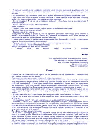 – Я пытаюсь написать книгу о недавних событиях, но не имею ни малейшего представления о том,
как писать, ни даже о том, с чего начать. Увяз в этом с головой, – сказал я, зарекаясь заглядывать в
эти глаза.
– И о чѐм книга? – спросила Нина. Денни в этот момент поставил передо мной следующий стакан.
– Она об ангелах, то есть больше о любви. Пожалуй, о жизни, смысле жизни. Всѐ-таки, больше о
любви... – я жалел, что не зашѐл в какое-нибудь другое заведение.
– О, это интересно! И что же это за недавние события? – Нина была явно очень настойчива. Я
покачал головой.
– Знаешь, это длинная и очень странная история.
Денни засмеялся.
– Странно будет, если ты выберешься отсюда, не рассказав Нине своей истории.
Я снова отрицательно покачал головой.
– Даже не знаю, с чего начать.
Я задумался на минуту. В общем-то, мне не терпелось рассказать кому-нибудь свою историю. И
сейчас – прекрасная возможность сделать это, принимая во внимание, что с этими людьми мы
встретились в первый и последний раз. Но с чего же начать?
– Начни с самого начала, – прервала мои размышления Нина. Денни опѐрся о стойку и приготовился
слушать. Он явно наслаждался происходящим.
– Предупреждаю, это очень странная история, – сделал я последнюю попытку.
– Мы всѐ внимание, – Нина сияла от своей победы.
«Вижу», – подумал я про себя, а вслух произнѐс:
–       Ладно,       дайте      мне       минутку,       чтобы      собраться       с      мыслями.


                                                                                           Истина

                                                 Что такое воображение, действительность, истина?
                                                       Действительность – это воображаемое нами?
                                                            Или то, что мы воображаем, становится
                                                                              Действительностью?
                                                                           Тогда что такое истина?

                                             Глава 2

– Бывает ли у истории начало или конец? Где она начинается и где заканчивается? Начинается ли
она в начале путешествия или в конце?..
Я остановился посмотреть, следят ли за моей мыслью слушатели.
– Или история начинается в момент принятия решения, приведшего к еѐ началу? А может, тогда,
когда отправляемся в путешествие, или же когда берѐмся паковать вещи, или когда строим планы? А
когда она заканчивается? Если история изменила нас, оканчивается ли она, когда мы перестаѐм о
ней вспоминать? Что в ней значимо? Принятые решения? Пройденные пути? История – это точка
пересечения четырѐх дорог. Посмотрим правде в глаза – не существует ни начала, ни конца...
Если вам понадобится отвязаться от какого-нибудь человека, выдайте ему такую тираду, и его как
ветром сдует. Я смотрел на них обоих и сдерживал улыбку от предвкушения сцены сдувания их
ветром.
– Я полностью согласен, – сказал Денни. Нина кивнула головой в знак согласия и добавила:
– Да, это как истина. Ведь что такое истина? Порой она может быть очень загадочной, – ветер явно
не сдул еѐ.
– Что ты имеешь в виду? – спросил я, удивляясь, что у нас может получиться разговор.
– Например, – начала она, – десять человек стали свидетелями аварии. Существует десять версий
происшедшего, но наверняка мы знаем лишь то, что разбилось несколько машин. Возникает вопрос,
когда же произошла авария? Началась ли она, когда одна из машин потеряла управление, или ещѐ
тогда, когда водители сели в машины? Говорят, что мысли создают реальность, и если так, то где
тогда истинное начало этой аварии?
Мы с Денни согласно кивнули головами.
– А эти обои? – заговорил Денни. – Мы видим их, но есть ли это истина? Мы видим разноцветные
полосы на бумаге, но нам не видно изготовивших их людей. Чего они боялись и о чѐм мечтали. Не
видим деревьев, которые пошли на эту бумагу, людей, строивших эти стены, чтобы прокормить
семьи, не видим работодателя, который надеялся заработать достаточно денег, чтобы заплатить за
всѐ это. Мы видим только цветные полосы на бумаге. Но это не вся истина.
В последовавшей тишине я сделал глоток виски. Почему-то мне вспомнился сон, который не снился
со времени, когда я был маленьким мальчиком. Я как раз думал об этом, когда меня прервала Нина:
 