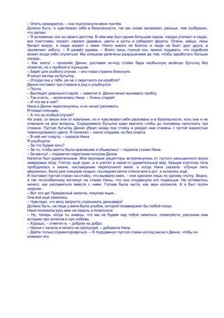– Опять нахмурился, – она подтолкнула меня локтѐм.
Должно быть, я чувствовал себя в безопасности, так как снова заговорил, раньше, чем сообразил,
что делаю:
– Я вспоминал сон из своего детства. В нѐм мир был одним большим садом, города утопают в садах,
все счастливы, играют, сажают деревья, цветы и кусты и собирают фрукты. Олени, зайцы, лисы
бегают вокруг, и люди играют с ними. Никто никого не боится, и люди не бьют друг друга, а
проявляют заботу. – Я развѐл руками. – Всего лишь глупый сон, можно подумать, что подобное
может когда-либо случиться. Мы слишком увлечены разрушением да тем, чтобы заработать больше
соседа...
– Как знать! – произнѐс Денни, доставая из-под стойки бара необычную зелѐную бутылку без
этикетки, но с пробкой в горлышке.
– Берѐг для особого случая, – его глаза странно блеснули.
Я кинул взгляд на бутылку.
– Откуда она у тебя, уж не с пиратского ли корабля?
Денни поставил три стакана в ряд и улыбнулся.
– Почти.
– Выглядит довольно старой, – заметил я. Денни начал вынимать пробку.
– Так и есть, – включилась Нина. – Очень старая!
– И что же в ней?
Нина и Денни переглянулись, и он начал разливать.
Я пожал плечами.
– А что за особый случай?
Не знаю, от виски или от компании, но я чувствовал себя расковано и в безопасности, хоть они и не
отвечали на мои вопросы. Содержимого бутылки едва хватило чтобы до половины наполнить три
стакана. Пустую бутылку Денни убрал назад под стойку и раздал нам стаканы с густой жидкостью
темно-кровавого цвета. Я понюхал – пахло сладким, но без спирта.
– В ней нет спирта, – сказала Нина.
Я улыбнулся.
– За что будем пить?
– За то, чтобы мечты были красивыми и сбывались! – подняла стакан Нина.
– За мечты! – подхватил пиратским голосом Денни.
Напиток был удивительным. Мои вкусовые рецепторы встрепенулись от густого насыщенного вкуса
неведомых ягод. Глоток, ещѐ один, и я улетел в какой-то удивительный мир. Каждая клеточка тела
пробудилась к жизни, наслаждение переполняло меня, и когда Нина сказала: «Лучше пить
медленно», было уже слишком поздно, последняя капля стекла мне в рот, и хотелось ещѐ.
Я поставил пустой стакан на стойку, что вызвало смех, – они сделали лишь по одному глотку. Видно,
я так по-особенному взглянул на стакан Нины, что она отодвинула его подальше. Не оставалось
ничего, как рассмеяться вместе с ними. Голова была чиста, как звон колокола. А я был полон
энергии.
– Вот это да! Прекрасный напиток, покупаю ящик...
Они всѐ ещѐ смеялись.
– Чувствую, что могу запросто стреножить динозавра!
Должно быть, на лице у меня была улыбка, которой позавидовал бы любой клоун.
Нина положила руку мне на ладонь и попросила:
– Ну, теперь, когда ты знаешь, что мы не будем над тобой смеяться, пожалуйста, расскажи нам
историю про ангелов и про любовь.
– Хорошо, – ответил я, – добром на добро.
– Начни с начала и ничего не пропускай, – добавила Нина.
– Дайте только сориентироваться. – Я пододвинул пустой стакан из-под виски к Денни, чтобы он
освежил его.
 