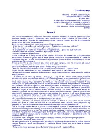 Устройство мира

                                                               Наш мир – это большая миска супа,
                                                                    вращающаяся в пространстве.
                                                                                    И очень жаль,
                                                    если морковь и горошины не любят друг друга,
                                                    потому что им предстоит очень часто видеться.
                                                                    И никто не покинет этой миски,
                                                        пока мы все не станем нежными и мягкими.
                                                                                          Вот так!

                                            Глава 3

Пока Денни наливал виски, я собрался с мыслями. Доставая сигареты из кармана куртки, сохнущей
на спинке барного табурета, я посмотрел, сидит ли всѐ ещѐ за своим столиком тот джентльмен. Он
был на своѐм месте и, похоже, не сдвинулся ни на дюйм. Довольно странно, ведь его не обслуживали
ни разу за тот час, что я здесь находился.
Денни поставил передо мной стакан с выпивкой. Я сделал затяжку.
– Итак, Клаус... – начал Денни с улыбкой на лице. – Я правильно произношу твоѐ имя?
– Достаточно правильно, – я помешал кубики льда в стакане.
– Я предположил, что в этот раз ты захочешь холодного виски, – Денни всѐ ещѐ улыбался.
– Твои инстинкты не подвели, спасибо! – Я улыбнулся в ответ.
– Так что, вернѐмся к твоей истории?
– Итак, большую часть своей жизни, кроме, конечно, последних нескольких лет, я прожил очень
несчастливо. Почему-то глубоко внутри меня всегда жила грусть. Другими словами, я совсем не
чувствовал счастья – что бы ни происходило, хорошее или плохое, счастье не приходило, и с этим
ничего нельзя было поделать.
Чтобы вы поняли, о чѐм я говорю, вам нужно знать всю историю, но в то же время еѐ нельзя
рассказать, не рассказав вначале этой части, – я покачал головой.
Денни обошѐл стойку, взял табурет, отнѐс к своему месту и сел на него.
– Клаус, я вижу проявления твоих чувств, но не слышу рассказа о них, – сказала Нина.
– Одни лишь воспоминания о тех днях навевают на меня печаль, – тихо ответил я.
– Разве окружающие не замечали твоей печали? – сочувствующе спросила Нина, очевидно, помогая
мне продолжить.
– В общем-то, эта часть не важна, – ответил я. – Что же до счастья, каких только способов
достижения его я ни перепробовал за много лет! Я даже наблюдал за другими людьми, чтобы понять,
что приносит им счастье, а затем повторял эти действия. Например, я заметил, что, влюбившись или
купив новую машину, люди становятся счастливыми – по крайней мере, на какое-то время. И хоть
список того, что приносит людям счастье, оказался довольно длинным, я перепробовал практически
всѐ. Это может показаться странным, но в моѐм случае ничто из этого списка не работало. Наоборот,
порой моѐ несчастье ещѐ более усиливалось, потому что я не получал ожидаемого результата.
Например, пошѐл я как-то покупать новую машину, ожидая, что стану счастливым. Купил еѐ,
просидел в ней два или три часа, ожидая, когда же нахлынет поток счастья и радости, но ничего не
произошло! Я не стал счастливее, чем до покупки машины. Хотя у других – всѐ иначе. Несмотря на
неудачи, я не оставлял попыток. Я много искал, прочитал сотни книг о медитации, силе ума,
управлении разумом, позитивном мышлении, книг о любви, книг о жизни, различные книги о помощи
себе, но ничто не помогало. Что-то отсутствовало во мне самом.
Кроме того, я заметил, что в таком положении нахожусь не только я, но и многие другие. Однако
знание того, что я не одинок, не помогало. С одной стороны, я был серьѐзно настроен решить эту
проблему, а с другой стороны – ощущал безнадѐжность и много раз разочаровывался.
Ещѐ я посещал разные курсы и группы психологической помощи. К неожиданному результату
привело моѐ обращение за помощью к психотерапевту. Это был период затянувшейся депрессии, и я
полагал, что со мной что-то не так. Три недели я изливал свою душу, после чего мне сказали, что со
мной всѐ в порядке, я не сумасшедший (что было приятно услышать), на сеансы приходить больше
не нужно, а достаточно лишь начать заниматься тем, что приносит радость. К сожалению, найти это
занятие было не так просто.
Я замолчал, чтобы прикурить новую сигарету, как вдруг заметил, что Денни широко улыбается.
– Что тебя рассмешило в моѐм рассказе?
– Я никогда раньше не встречал человека, который бы просидел в машине три часа, ожидая прихода
счастья. Салютую твоей настойчивости! – улыбаясь, Денни отдал мне честь рукой и широко
улыбнулся.
– Получается, твоей движущей силой было отсутствие счастья? – спросила Нина.
 