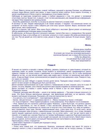 – Точно. Вместо погони за деньгами, славой, любовью, карьерой и другими благами, на добывание
которых люди обычно тратят всю жизнь, я лишь страстно искал счастья. Если сказать по-иному, я
желал освободиться от боли и грусти, порождѐнных отсутствием счастья.
Наблюдая за завитками сигаретного дыма, я глубоко задумался о том, что делает с человеком
отсутствие счастья. Кроме того, я решал, стоит ли мне рассказывать им определѐнную информацию,
как вдруг Нина прервала мои размышления:
– Было бы удивительно, если бы ты ни разу не захотел покончить со всем этим!
Я взглянул на неѐ. Увидев сверкнувшие в еѐ глазах искорки, я подумал, что вселенная ничего не
оставляет на волю случая и явно собрала для этой игры лучших игроков. Видно, вселенная знает
меня лучше, чем я предполагал.
Я встал и спросил, где туалет. Мне нужно было собраться с мыслями. Денни указал на маленькую
обитую деревянными планками дверь в конце бара.
В небольшом, не больше обычного сельского нужника, туалете без окон и, определѐнно, без всякой
возможности, будь у кого-нибудь на то желание, улизнуть я стоял и думал обо всѐм рассказанном до
сих пор. Раз уж дошѐл до этого места в игре, решил я, буду играть дальше. В конце концов, терять
мне                                                                                       нечего.


                                                                                            Жизнь

                                                                              Иногда жизнь подобна
                                                                           бесконечной игре в покер.
                                                    В которой, как только мы начинаем выигрывать,
                                                    вселенная бросает нас в новые обстоятельства,
                                                                               чтобы мы убедились,
                                                                     что всѐ может быть ещѐ лучше!
                                                                           Итак, игра продолжается.

                                            Глава 4

Я вышел из туалета и прошѐл к своему табурету, держась подальше от джентльмена, который по-
прежнему сидел за своим столиком. Когда играете со вселенной, важно придерживаться одного
правила: следует не только играть с уважением, но и демонстрировать его. Не то чтобы вселенная
обидится на нас, но она вполне может сдать вам новую карту, потому что вселенная ещѐ любит и
учить. И вам же будет лучше, если вселенной не придѐтся учить вас уважению к игре. Поверьте тому,
кто через это прошѐл.
Я опустился на свой табурет и одним глотком допил виски. Прикурив новую сигарету, я проверил,
хватит ли мне сигарет на обещающую быть долгой ночь.
Денни наливал апельсиновый сок в два стакана и, повернувшись ко мне, спросил, хочу ли я сока. Я
сказал, что хочу. Видимо, они с Ниной уже допили свои порции снадобья из зелѐной бутылки.
Денни поставил по стакану с соком передо мной и Ниной и сел на свой табурет. На минуту
воцарилась тишина.
– Пожалуй, расскажу вам обо всѐм, – начал я не совсем уверенно. – Три раза я решал покончить со
всем. Это были больше ментальные решения, чем физические действия, но их хватило, чтобы
вызвать настоящее потрясение. Рассказать об этом или пропустим эту часть?
– А в ней есть что-то интересное? – поинтересовался Денни.
– Более, чем достаточно! – с сарказмом ответил я. – Жизнь походила на песню с плясками.
– О, тогда интересно! – Нина подмигнула Денни, и они усмехнулись. Я не обратил на это внимания.
– Итак, первый раз это случилось довольно давно. Казалось, у меня было всѐ, что должно сделать
человека счастливым, но, тем не менее, я был несчастлив. Депрессия была вызвана тем, что
несколько месяцев, потраченные на чтение книг и попытки стать счастливым, ни к чему не привели –
мне становилось лишь хуже. Каплей, переполнившей чашу, стала одна ночь. Я читал книгу, автор
которой описывал свою встречу с замечательным учителем. Меня разозлило, что к этому человеку
просто пришѐл чудесный учитель и научил всему, что он хотел знать, – вот так вот просто взял и
пришѐл, в то время как я должен бороться со своими проблемами в одиночку! Ещѐ меня разозлило,
что, описывая, чему он научился, автор не даѐт инструкций, как этого достигнуть. Какой смысл писать
об этих чудесах, если не давать инструкций? Бессмысленная трата бумаги и моего времени!
Наклонившись к Нине, я прошептал:
– Запас моего терпения в то время уже подходил к концу.
Я покачал головой.
– Очень ясно помню всѐ, что произошло. Казалось, вселенная забыла про меня! От злости я
швырнул книгой о стену и мысленно закричал, что если сейчас же не получу помощь, то прямо
 