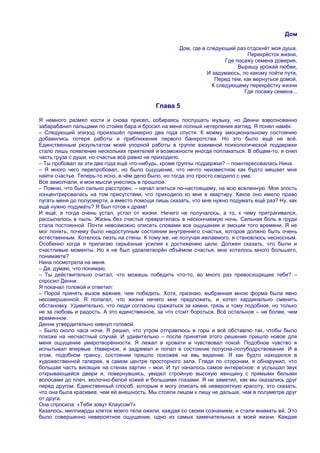 Дом

                                                    Дом, где в следующий раз отдохнѐт моя душа.
                                                                              Перекрѐсток жизни,
                                                                      Где посажу семена доверия,
                                                                           Выращу урожай любви,
                                                               И задумаюсь, по какому пойти пути,
                                                                  Перед тем, как вернуться домой,
                                                                 К следующему перекрѐстку жизни
                                                                             Где посажу семена...

                                           Глава 5

Я немного размял кости и снова присел, собираясь послушать музыку, но Денни взволнованно
забарабанил пальцами по стойке бара и бросил на меня полный нетерпения взгляд. Я понял намѐк.
– Следующий эпизод произошѐл примерно два года спустя. К моему эмоциональному состоянию
добавились потеря работы и приближение первого банкротства. Но это было ещѐ не всѐ.
Единственным результатом моей упорной работы в группе взаимной психологической поддержки
стало лишь появление нескольких приятелей и возможности иногда поплакаться. В общем-то, я снял
часть груза с души, но счастье всѐ равно не приходило.
– Ты пробовал за эти два года ещѐ что-нибудь, кроме группы поддержки? – поинтересовалась Нина.
– Я много чего перепробовал, но было ощущение, что нечто неизвестное как будто мешает мне
найти счастье. Теперь-то ясно, в чѐм дело было, но тогда это просто сводило с ума.
Все замолчали, и мои мысли унеслись в прошлое.
– Помню, что был сильно расстроен, – начал злиться по-настоящему, на всю вселенную. Моя злость
концентрировалась на том присутствии, что приходило ко мне в квартиру. Какое оно имело право
пугать меня до полусмерти, а вместо помощи лишь сказать, что мне нужно подумать ещѐ раз? Ну, как
ещѐ нужно подумать? Я был готов к драке!
И ещѐ, я тогда очень устал, устал от жизни. Ничего не получалось, а то, к чему притрагивался,
рассыпалось в пыль. Жизнь без счастья превратилась в нескончаемую ночь. Сильная боль в груди
стала постоянной. Почти невозможно описать словами все ощущения и эмоции того времени. Я не
мог понять, почему было недоступным состояние внутреннего счастья, которое должно быть очень
естественным. Хотелось лезть на стены. К тому же, не получая желаемого, я становлюсь несносным.
Особенно когда я прилагаю серьѐзные усилия к достижению цели. Должен сказать, что были и
счастливые моменты. Но я не был удовлетворѐн объѐмом счастья, мне хотелось много большего,
понимаете?
Нина посмотрела на меня.
– Да, думаю, что понимаю.
– Ты действительно считал, что можешь победить что-то, во много раз превосходящее тебя? –
спросил Денни.
Я покачал головой и ответил:
– Порой принять вызов важнее, чем победить. Хотя, признаю, выбранная мною форма была явно
несовершенной. Я полагал, что жизни нечего мне предложить, и хотел кардинально сменить
обстановку. Удивительно, что люди согласны сражаться за камни, грязь и тому подобное, но только
не за любовь и радость. А это единственное, за что стоит бороться. Всѐ остальное – не более, чем
временное.
Денни утвердительно кивнул головой.
– Было около часа ночи. Я решил, что утром отправлюсь в горы и всѐ обставлю так, чтобы было
похоже на несчастный случай. И удивительно – после принятия этого решения пришло новое для
меня ощущение умиротворѐнности. Я лежал в кровати и чувствовал покой. Подобное чувство я
испытывал впервые. Наверное, я задремал и попал в состояние полусна-полубодрствования. И в
этом, подобном трансу, состоянии пришло похожее на явь видение. Я как будто находился в
художественной галерее, в самом центре просторного зала. Глядя по сторонам, я обнаружил, что
большая часть висящих на стенах картин – мои. И тут началось самое интересное: я услышал звук
открывающейся двери и, повернувшись, увидел стройную высокую женщину с прямыми белыми
волосами до плеч, молочно-белой кожей и большими глазами. Я не заметил, как мы оказались друг
перед другом. Единственный способ, которым я могу описать еѐ невероятную красоту, это сказать,
что она была красивее, чем еѐ внешность. Мы стояли лицом к лицу не дальше, чем в полуметре друг
от друга.
Она спросила: «Тебя зовут Клаусом?»
Казалось, миллиарды клеток моего тела ожили, каждая со своим сознанием, и стали внимать ей. Это
было совершенно невероятное ощущение, одно из самых замечательных в моей жизни. Каждая
 