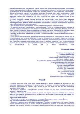 клетка была личностью, участвующей в моей жизни. Они были малыми существами, трудящимися
вместе над созданием этого физического тела, позволяющего мне жить и получать опыт физического
существования. Было впечатление, что все мои действия влияют на них и имеют для них значение...
Короче, я попытался ответить на еѐ вопрос и не смог. Слишком много всего происходило в моѐм
теле, и я лишь кивнул головой. Она протянула мне руку, и на какую-то долю секунды еѐ ладонь
оказалась в моей. Она произнесла: «Я хочу, чтобы ты ещѐ побыл там. Немного позже ты всѐ
поймѐшь».
Еѐ голос прозвучал пением тысячи ангелов, все клетки моего тела были само внимание.
Ошеломляюще! К сожалению, после еѐ слов всѐ окончилось, и я проснулся в своей кровати. Ещѐ в
течение нескольких месяцев меня преследовало это видение, и я не раз делал попытки вернуться
туда, но безуспешно. Ничего не выходило.
– Что же такого было в этом видении, что оно тебя преследовало? – спросила Нина.
– Я надеялся встретить эту женщину в реальной жизни. Глупо, но это давало искорку надежды. И
одна эта надежда помогала мне жить в течение почти трѐх лет. Трѐх долгих лет. Видимо, таков был
план. Похоже, вселенная решила применить искушение, раз испуг больше не мог заставить меня
жить в этом мире. И, как видите, расчѐт оправдался, во всяком случае, на некоторое время.
– А может, всему виной химический дисбаланс в твоѐм организме? Ты не задумывался об этом? –
спросил Денни.
– Да, я прошѐл и по этому пути, испробовав нескольких докторов, но, в конце концов, решил, что уж
лучше страдать, чем жить на таблетках. К тому же большинство из них даѐт серьѐзные побочные
действия, и ещѐ я опасался, что, начав принимать лекарства, потом не смогу испытывать счастье без
них. Также была надежда когда-нибудь найти ответ. А вообще, лекарства – это только временное
решение, они не устраняют причину проблемы. Я считаю, что любовь и счастье не должны зависеть
от      обстоятельств,       от      опыта      или      от      моего       физического    тела.


                                                                             Последний рубеж

                                                                     Неужели мы такие упрямые?
                                                                          Даже не сомневайтесь!
                                                                       Битва со всей вселенной –
                                                         Тысячи воинов, стальные клинки наголо,
                                                                      Пять сотен тяжѐлых коней –
                                         И ты встанешь против них с соломенным кинжалом в руке!
                                                             Я был воином вечность и один день.
                                                                    Мне неизвестна вся мудрость,
                                                                       Но одно я знаю наверняка:
                                                                        Сегодня прольѐтся кровь.
                                                                      Это будет, друг, твоя кровь,
                                                                                Но, также, и моя.
                                                                        Ибо я буду честно биться.
                                                                            Поэтому, прошу тебя,
                                                                                         Подумай,
                                                           Хороший ли это день, чтобы умереть?

                                           Глава 6

– Прошло почти три года. Дело было ранним вечером, я вышел поужинать в ресторан, но был
настолько подавлен и расстроен, что есть не смог. Со слезами в глазах, измождѐнный, я сел в
машину и тупо поехал по шоссе в горы. Мысль о том, что через час или два всѐ закончится,
приносила облегчение.
– В этом-то и проблема – самоубийство считают выходом, но оно лишь начинает заново весь
процесс, – заметила Нина.
– Согласен. Но, когда ты зашѐл настолько далеко, все теряет значение, остаѐтся лишь желание
выйти из этой темноты, хоть ненадолго. Я бы всѐ отдал за то, чтобы побыть неделю счастливым. Вот
в каком я был состоянии!
Нина сочувственно кивнула.
– Похоже, где-то по пути ты передумал, иначе не сидел бы сегодня с нами, – сказал Денни.
Мне показалось забавным, что его верхняя губа подрагивала.
– Вовсе нет. На самом деле, произошло следующее. Примерно в тридцати минутах езды от Калгари
стояла заправочная станция. У меня в баке было достаточно бензина, но по какой-то непонятной
причине, как только я проехал эту станцию, машина начала чихать и дѐргаться, как когда кто-то
 