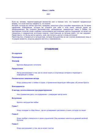 Klaus J. Joehle

                                          2001



Если вы человек, перелистывающий множество книг в поисках того, что позволит продвинуться
вперѐд, то в этой книге вы найдѐте то, что искали.
История, которую вы сейчас прочтѐте, правдива, насколько я был способен пересказать еѐ. По моим
сведениям, информация, которую вы откроете для себя в этой книге, никогда ранее не
обнародовалась. Вы откроете малоизвестную, неожиданную, невероятную тайну о Любви. На
протяжении столетий слово «любовь» использовали для описания чувств и ощущений, но ничего не
говорилось о невероятном источнике энергии, ответственном за питание всего, что нас окружает.
Представьте, что бы вы могли сделать, зная, как получить доступ к этому источнику!
Приготовьтесь отправиться в путешествие, которое большинство из нас считало возможным лишь в
те редкие моменты, когда мы дерзали мечтать о невозможном...




                                       ОГЛАВЛЕНИЕ

От издателя

Посвящение

Эпиграф

     Краткое обращение к читателю

Предисловие

     Автор рассказывает о том, как он начал играть в спортивную лотерею и переходит к
     информации о любви

Полемическое заявление автора

     Клаус размышляет о любви и страхе, о применении медитации тибетцами, об учении Христа

Благодарности

О методе, использованном при редактировании

     Не в грамматике дело, а в содержании – утверждает автор книги

Вступление

     Кратко о могуществе любви

Глава 1

     Клаус попадает в «Бар Нины», где его уговаривают рассказать о книге, которую он пишет

Глава 2

     Клаус пробует отвязаться от своих слушателей. Ему наливают напиток из древней зелѐной
     бутылки

Глава 3

     Клаус рассказывает о том, как он искал счастье
 