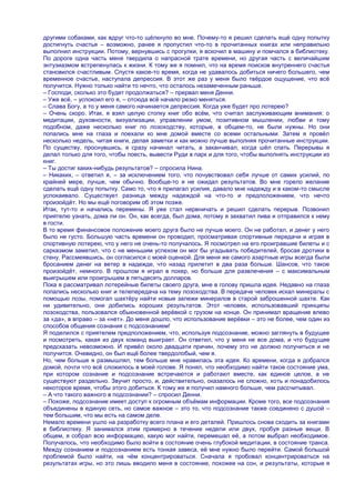 другими собаками, как вдруг что-то щѐлкнуло во мне. Почему-то я решил сделать ещѐ одну попытку
достигнуть счастья – возможно, ранее я пропустил что-то в прочитанных книгах или неправильно
выполнил инструкции. Потому, вернувшись с прогулки, я вскочил в машину и помчался в библиотеку.
По дороге одна часть меня твердила о напрасной трате времени, но другая часть с величайшим
энтузиазмом встрепенулась к жизни. К тому же я помнил, что на время поисков внутреннего счастья
становился счастливым. Спустя какое-то время, когда не удавалось добиться ничего большего, чем
временное счастье, наступала депрессия. В этот же раз у меня было твѐрдое ощущение, что всѐ
получится. Нужно только найти то нечто, что осталось незамеченным раньше.
– Господи, сколько это будет продолжаться? – прервал меня Денни.
– Уже всѐ, – успокоил его я, – отсюда всѐ начало резко меняться.
– Слава Богу, а то у меня самого начинается депрессия. Когда уже будет про лотерею?
– Очень скоро. Итак, я взял целую стопку книг обо всѐм, что считал заслуживающим внимания: о
медитации, духовности, визуализации, управлении умом, позитивном мышлении, любви и тому
подобном, даже несколько книг по лозоходству, которые, в общем-то, не были нужны. Но они
попались мне на глаза и поехали ко мне домой вместе со всеми остальными. Затем я провѐл
несколько недель, читая книги, делая заметки и как можно лучше выполняя прочитанные инструкции.
По существу, проснувшись, я сразу начинал читать, а заканчивал, когда шѐл спать. Перерывы я
делал только для того, чтобы поесть, вывести Руди в парк и для того, чтобы выполнять инструкции из
книг.
– Ты достиг каких-нибудь результатов? – спросила Нина.
– Никаких, – ответил я, – за исключением того, что почувствовал себя лучше от самих усилий, по
крайней мере, лучше, чем обычно. Вообще-то я не ожидал результатов. Во мне горело желание
сделать ещѐ одну попытку. Само то, что я прилагал усилия, давало мне надежду и в каком-то смысле
успокаивало. Существует разница между надеждой на что-то и предположением, что нечто
произойдѐт. Но мы ещѐ поговорим об этом позже.
Итак, тут-то и начались перемены. Я уже стал нервничать и решил сделать перерыв. Позвонил
приятелю узнать, дома ли он. Он, как всегда, был дома, потому я захватил пива и отправился к нему
в гости.
В то время финансовое положение моего друга было не лучше моего. Он не работал, и денег у него
было не густо. Большую часть времени он проводил, просматривая спортивные передачи и играя в
спортивную лотерею, что у него не очень-то получалось. Я посмотрел на его проигравшие билеты и с
сарказмом заметил, что с не меньшим успехом он мог бы угадывать победителей, бросая дротики в
стену. Рассмеявшись, он согласился с моей оценкой. Для меня же самого азартные игры всегда были
бросанием денег на ветер в надежде, что назад прилетит в два раза больше. Шансов, что такое
произойдѐт, немного. В прошлом я играл в покер, но больше для развлечения – с максимальным
выигрышем или проигрышем в пятьдесять долларов.
Пока я рассматривал лотерейные билеты своего друга, мне в голову пришла идея. Недавно на глаза
попались несколько книг и телепередача на тему лозоходства. В передаче человек искал минералы с
помощью лозы, помогал шахтѐру найти новые залежи минералов в старой заброшенной шахте. Как
ни удивительно, они добились хороших результатов. Этот человек, использовавший принципы
лозоходства, пользовался обыкновенной верѐвкой с грузом на конце. Он принимал вращение влево
за «да», в вправо – за «нет». До меня дошло, что использование верѐвки – это не более, чем один из
способов общения сознания с подсознанием!
Я поделился с приятелем предположением, что, используя подсознание, можно заглянуть в будущее
и посмотреть, какая из двух команд выиграет. Он ответил, что у меня не все дома, и что будущее
предсказать невозможно. И привѐл около двадцати причин, почему это не должно получиться и не
получится. Очевидно, он был ещѐ более твердолобый, чем я.
Но, чем больше я размышлял, тем больше мне нравилась эта идея. Ко времени, когда я добрался
домой, почти что всѐ сложилось в моей голове. Я понял, что необходимо найти такое состояние ума,
при котором сознание и подсознание встречаются и работают вместе, как единое целое, а не
существуют раздельно. Звучит просто, и, действительно, оказалось не сложно, хоть и понадобилось
некоторое время, чтобы этого добиться. К тому же я получил намного больше, чем рассчитывал.
– А что такого важного в подсознании? – спросил Денни.
– Похоже, подсознание имеет доступ к огромным объѐмам информации. Кроме того, все подсознания
объединены в единую сеть, но самое важное – это то, что подсознание также соединено с душой –
тем большим, что мы есть на самом деле.
Немало времени ушло на разработку всего плана и его деталей. Пришлось снова сходить за книгами
в библиотеку. Я занимался этим примерно в течение недели или двух, пробуя разные вещи. В
общем, я собрал всю информацию, какую мог найти, перемешал еѐ, а потом выбрал необходимое.
Получалось, что необходимо было войти в состояние очень глубокой медитации, в состояние транса.
Между сознанием и подсознанием есть тонкая завеса, еѐ мне нужно было перейти. Самой большой
проблемой было найти, на чѐм концентрироваться. Сначала я пробовал концентрироваться на
результатах игры, но это лишь вводило меня в состояние, похожее на сон, и результаты, которые я
 