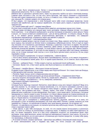видел в уме, были неправильными. Затем я концентрировался на подсознании, это приносило
смешанные результаты. Не то, к чему я стремился.
Избавлю вас от рассказа о деталях всего, через что пришлось пройти на пути к конечному выводу.
Главная идея состояла в том, что мы есть нечто большее, чем просто сознание и подсознание.
Потому мне нужно соединиться со всем, что есть я. И вместо того, чтобы говорить «всѐ, что я есть»
или «высшее Я», я решил назвать это словом душа.
Я был уверен, что подключение к этой большей части себя стало ключевым моментом, после
которого всѐ заработало. Да так хорошо заработало, что через шесть недель я выиграл более ста
тридцати раз.
– И о какой сумме идѐт речь? – прервал меня Денни.
Я отпил сока и посмотрел на него. Нетрудно было заметить долларовые значки в его глазах.
– Общая сумма составила чуть меньше двух тысяч долларов, главным образом потому, что ставки
были невелики, – я не собирался выбрасывать на ветер последние оставшиеся у меня деньги. Также
я решил, что лучше оставаться незамеченным – раз уж метод работает, то спешить некуда. К тому
же, в тот момент деньги казались второстепенным фактором, я чувствовал, что совершил
считавшееся невозможным, и буквально парил над землѐй от радости.
– А как же насчѐт счастья? – поинтересовалась Нина.
– На какое-то время вопрос счастья отошѐл на второй план. Ведь намного легче быть несчастным,
если сидишь под пальмой на тѐплом песке и созерцаешь набегающие волны. Хоть я ещѐ не сидел
под пальмой, это становилось достижимым. Пожалуй, я даже был счастлив в то время. На занятия
уходили многие часы, но мне это очень нравилось. Даже сейчас я трачу на подобные медитации
несчѐтное количество времени, открывая, что ещѐ можно сделать при помощи ума. Можно сказать,
что я нашѐл своѐ призвание. И, хоть всѐ это мне нравится, и я чувствую себя счастливым, занимаясь
этим, но не отсюда приходит моѐ счастье, и не в этом была причина моего несчастья. Но мы скоро
подойдѐм к этому.
– Если уж впадать в депрессию, то лучше с комфортом, – заметил Денни.
– Что-то явно начало происходить. Внутри меня проклѐвывалось счастье, и это имело отношение к
тому, как я пользовался своим умом. Но в то время единственным, что я отметил, было обретение
покоя.
– Логично, – добавила Нина. – Чтобы создать счастье, внутренний покой необходим.
– Согласен. Кроме того, я был занят делом, мне было интересно и не заботило ничто иное. А к тому
же...
– Не важно! – перебил Денни. – Мне нужна точная инструкция.
Я увидел в руке у Денни ручку, а на стойке перед ним открытый блокнот. Его глаза стали как блюдца,
а губа дрожала ещѐ сильнее, чем раньше.
– Полагаю, будет лучше, если я сперва расскажу всю историю.
– Я тоже предпочту сначала дослушать до конца рассказ Клауса, – поддержала меня Нина.
– А я хочу получить инструкции сейчас. Потом ты, скорее всего, забудешь, – настаивал Денни.
– Может, и забуду, – рассмеялся я, – но ты, наверняка, напомнишь.
Нина пожала плечами и произнесла:
– Решение за тобой.
Ситуация была чересчур странной. Непонятно, играл Денни в игру или говорил серьѐзно? Ведь есть
два типа игроков: те, что играют на стороне вселенной, и те, что просто принимают участие в игре.
Главное отличие в том, что первые находятся очень близко к дилеру (дилер – участник, который
сдаѐт карты, сам оставаясь вне игры; – примеч. перев.). Они знают, в общих чертах, направление
развития игры и работают в этом направлении. Они знают, у кого какие карты. Остальные, к которым
принадлежу и я, просто играют в игру. Я полагал, что Нина и Денни играли на стороне вселенной, но,
судя по этой ситуации, таким игроком была лишь Нина. Наверное, Денни просто играл в игру так же,
как и я. Порой кажется, что вселенная создаѐт игру по ходу еѐ развития.
Уже не один раз я сталкивался с необходимостью принять решение, включать ли в книгу эти
инструкции и стоит ли вообще рассказывать об этом кому-либо? Похоже, я вновь оказался на этом
перекрѐстке. Странно, что вселенная оставляет мне такое важное решение. Но оставляет ли?
Я решил, что дам Денни инструкции, но сначала прочитаю ему небольшую лекцию. По правде говоря,
этим я страховал самого себя.
– О'кей, Денни, я дам тебе инструкции, но знай, что эти знания можно использовать в различных
целях, и если ты станешь их использовать в азартных играх, то берѐшь на себя ответственность за
всѐ, что может произойти. Если ты и без этого собирался потратить на лотерейный билет пару
долларов, тогда, действительно, можно постараться максимально повысить твои шансы. Но если ты
собираешься истратить на эти цели деньги, отложенные для покупки продуктов, то скажу тебе сразу,
что проиграешь, и объясню почему...
– Я со всем согласен, никаких претензий, – Денни был как ребѐнок, получивший новую игрушку.
Я отпил апельсинового сока и подумал про себя, что точно слышал эти слова раньше.
 