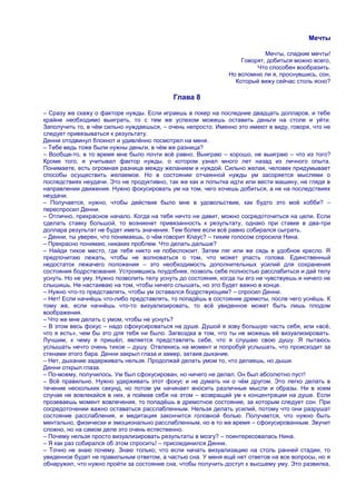 Мечты

                                                                           Мечты, сладкие мечты!
                                                                   Говорят, добиться можно всего,
                                                                        Что способен вообразить.
                                                               Но вспомню ли я, проснувшись, сон,
                                                                 Который вижу сейчас столь ясно?

                                            Глава 8

– Сразу же скажу о факторе нужды. Если играешь в покер на последние двадцать долларов, и тебе
крайне необходимо выиграть, то с тем же успехом можешь оставить деньги на столе и уйти.
Заполучить то, в чѐм сильно нуждаешься, – очень непросто. Именно это имеют в виду, говоря, что не
следует привязываться к результату.
Денни отодвинул блокнот и удивлѐнно посмотрел на меня.
– Тебе ведь тоже были нужны деньги, в чѐм же разница?
– Вообще-то, в то время мне было почти всѐ равно. Выиграю – хорошо, не выиграю – что из того?
Кроме того, я учитывал фактор нужды, о котором узнал много лет назад из личного опыта.
Понимаете, есть огромная разница между желанием и нуждой. Сильно желая, человек придумывает
способы осуществить желаемое. Но в состоянии отчаянной нужды ум засоряется мыслями о
последствиях неудачи. Это не продуктивно, так же как и попытка идти или вести машину, не глядя в
направлении движения. Нужно фокусировать ум на том, чего хочешь добиться, а не на последствиях
неудачи.
– Получается, нужно, чтобы действие было мне в удовольствие, как будто это моѐ хобби? –
переспросил Денни.
– Отлично, прекрасное начало. Когда на тебя ничто не давит, можно сосредоточиться на цели. Если
сделать ставку большой, то возникнет привязанность к результату, однако при ставке в два-три
доллара результат не будет иметь значения. Тем более если всѐ равно собирался сыграть.
– Денни, ты уверен, что понимаешь, о чѐм говорит Клаус? – тихим голосом спросила Нина.
– Прекрасно понимаю, никаких проблем. Что делать дальше?
– Найди тихое место, где тебя никто не побеспокоит. Затем ляг или же сядь в удобное кресло. Я
предпочитаю лежать, чтобы не волноваться о том, что может упасть голова. Единственный
недостаток лежачего положения – это необходимость дополнительных усилий для сохранения
состояния бодрствования. Устроившись поудобнее, позволь себе полностью расслабиться и дай телу
уснуть. Но не уму. Нужно позволить телу уснуть до состояния, когда ты его не чувствуешь и ничего не
слышишь. Не настаиваю на том, чтобы ничего слышать, но это будет важно в конце.
– Нужно что-то представлять, чтобы ум оставался бодрствующим? – спросил Денни.
– Нет! Если начнѐшь что-либо представлять, то попадѐшь в состояние дремоты, после чего уснѐшь. К
тому же, если начнѐшь что-то визуализировать, то всѐ увиденное может быть лишь плодом
воображения.
– Что же мне делать с умом, чтобы не уснуть?
– В этом весь фокус – надо сфокусироваться на душе. Душой я зову большую часть себя, или «всѐ,
что я есть», чем бы это для тебя ни было. Загвоздка в том, что ты не можешь еѐ визуализировать.
Лучшим, к чему я пришѐл, является представлять себе, что я слушаю свою душу. Я пытаюсь
услышать нечто очень тихое – душу. Отвлекись на момент и попробуй услышать, что происходит за
стенами этого бара. Денни закрыл глаза и замер, затаив дыхание.
– Нет, дыхание задерживать нельзя. Продолжай делать умом то, что делаешь, но дыши.
Денни открыл глаза.
– По-моему, получилось. Ум был сфокусирован, но ничего не делал. Он был абсолютно пуст!
– Всѐ правильно. Нужно удерживать этот фокус и не думать ни о чѐм другом. Это легко делать в
течение нескольких секунд, но потом ум начинает вносить различные мысли и образы. Ни в коем
случае не вовлекайся в них, а поймав себя на этом – возвращай ум к концентрации на душе. Если
прозеваешь момент вовлечения, то попадѐшь в дремотное состояние, за которым следует сон. При
сосредоточении важно оставаться расслабленным. Нельзя делать усилий, потому что они разрушат
состояние расслабления, и медитация закончится головной болью. Получается, что нужно быть
ментально, физически и эмоционально расслабленным, но в то же время – сфокусированным. Звучит
сложно, но на самом деле это очень естественно.
– Почему нельзя просто визуализировать результаты в мозгу? – поинтересовалась Нина.
– Я как раз собирался об этом спросить! – присоединился Денни.
– Точно не знаю почему. Знаю только, что если начать визуализацию на столь ранней стадии, то
увиденное будет не правильным ответом, а частью сна. У меня ещѐ нет ответов на все вопросы, но я
обнаружил, что нужно пройти за состояние сна, чтобы получить доступ к высшему уму. Это развилка,
 