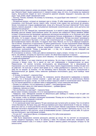 на которой можно свернуть влево или вправо. Налево – состояние сна, направо – состояние высшего
ума. Вначале будет трудно удержаться от поворота влево, ведь это путь, по которому мы привыкли
ходить. Большинство людей не часто пользуются дорогой направо, ведущей к высшему уму или
душе. Туда, влево, ведѐт наезженная колея.
– Логично. Похоже, понимаю. Но почему ты полагаешь, что душа будет мне помогать? – с сомнением
спросил Денни.
– Интересный вопрос, который не приходил мне в голову. Я себе представляю, что дотягиваюсь и
становлюсь этой большей частью самого себя, получая этим самым все доступные ей ресурсы.
Зачем пользоваться старым арифмометром, когда есть большой быстрый компьютер? Если нужно
принять важное решение, к чему пользоваться маленьким сознательным умом, если доступны все
невероятные ресурсы?
Посмотри на это так. Каждый раз, принимая решение, ты в какой-то мере предсказываешь будущее.
Возьмѐм простой пример приготовления ужина. Во сколько все соберутся? Много времени займѐт
готовка? Сознательный ум производит медленные несложные вычисления, но та, большая часть ума,
назовем еѐ подсознанием, имеет в своѐм распоряжении больше информации и обладает памятью
обо всѐм, что ты видел, слышал, нюхал, чувствовал или переживал. Потому она может производить
вычисления значительно быстрее и точнее, чем сознательный ум. К примеру, подсознание хранит
фотографическую память обо всѐм, что видели твои глаза. Многое, на что ты не обращал внимания,
тем не менее, записалось в подсознании. И самое удивительное, что все подсознания неким образом
соединены, подобно компьютерам в сети. Каждый из узлов сети может получать доступ к любой
необходимой ему информации. Ученые продолжают спорить, но знание об этом существует на
протяжении тысячелетий. Теперь о высшем уме – о том, что я называю душой, живущей вне
временных и физических ограничений.
Я остановился на минуту, чтобы дать Денни возможность задать вопрос, потому что он крутился на
месте, как ребѐнок, которому не терпится в туалет. Он облегчѐнно вздохнул и спросил:
– А почему ты фокусируешься на душе, если говоришь, что подсознание имеет столько информации
в своѐм распоряжении?
– Опять же, Денни, я не знаю ответов на все вопросы. За эти годы я прочѐл множество книг – по
строчкам и между строк. Ни в одной из книг нет информации о сосредоточении на душе.
Предполагаю, что многие пытались использовать как визуализацию, так и фокусировку на
подсознании, но у них ничего не получилось. Могу лишь строить предположения, почему эти два пути
не работают. Но если бы я тратил своѐ время на то, чтобы разобраться в причинах этого, то ни к
чему бы не пришѐл. Я полагаю, что мы являемся чем-то большим, чем просто сознательный и
бессознательный ум. Думаю, очень немногие пробовали использовать душу, если вообще такие
найдутся.
– И почему, по-твоему? – спросила Нина.
– У меня больше теорий, чем ответов. Но, возможно, многое объясняется суевериями и страхом.
Полагаю, что в большей степени страхом – даже мой друг, абсолютно не религиозный, боялся
фокусироваться на душе, считая, что этим он может нарушать какой-то космический закон. Полагаю,
что эти знания держались в глубокой тайне и передавались только немногим мастерам.
– Почему ты считаешь, что это держалось в тайне? – поинтересовалась Нина.
– Хороший вопрос, меня это тоже немного беспокоит, – добавил Денни.
– Наверное, причина в страхе.
– Чего же боялись эти мастера? – спросила Нина.
Денни кивал головой, показывая, что и он присоединяется к вопросу Нины.
– Наверное, тьмы. Обладание знанием не обязательно даѐт свободу от страха, и оно не даѐт сил
достойно встретить всѐ, посылаемое жизнью.
– Не похоже, чтобы ты обладал огромными познаниями. Почему же ты не боишься играть с тем, что
было спрятано на протяжении столетий?
Я рассмеялся над его вопросом.
– А что вселенная может мне сделать? Я уже несколько раз пытался уйти из жизни. Так что остаѐтся
только бессмертие. Которое лишь даст больше времени для новых приключений. К тому же, теперь у
меня есть кое-что, в тысячу раз более сильное, чем что угодно тѐмное и негативное. Но почему твоей
большей части быть недовольной, что ты устанавливаешь с нею контакт? Пряталось не это, а то, что
мы можем сделать и чего достичь, когда устанавливаем контакт с большей частью себя. И я достиг
кое-чего большего, чем спортивная лотерея.
– Что же это? – воскликнул Денни, откладывая ручку. Его губа снова дрожала.
Я улыбнулся про себя.
– Тебе было предложено сначала дослушать рассказ до конца. Но ты настоял на инструкциях,
потому придѐтся подождать, пока я не закончу с ними. Но сначала налей мне, пожалуйста, ещѐ
стакан апельсинового сока, и я схожу в туалет. Затем я закончу давать инструкции, которых ты так
сильно хотел.
 