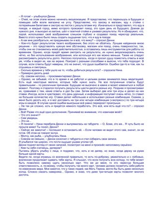 – Я готов! – улыбнулся Денни.
– О'кей, на этом этапе можно начинать визуализацию. Я представляю, что переношусь в будущее и
помещаю себя возле магазина на углу. Представляю, что захожу в магазин, иду к стойке с
лотерейными билетами и смотрю на листок с результатами игр. Изначально я представлял, что еду в
поезде, и каждый город, мимо которого проезжает поезд, это один день из будущего. Доехав до
нужного дня, я выходил из вагона, шѐл к газетной стойке и узнавал результаты. Но я обнаружил, что,
порой, использовал своѐ воображение слишком глубоко и создавал поезд чересчур реальным.
Вместо этого нужно было лишь создать ощущение того, что я еду в поезде.
– А как мне разобраться, не придумываю ли я всѐ, что вижу? – спросил Денни.
– Кое-что будет результатом твоего воображения, без этого не обойтись. Лучшее найденное мною
решение – это представлять нужную мне обстановку, магазин или поезд, очень поверхностно, так,
чтобы они не становились моей действительностью, а оставались лишь инструментом для работы со
временем. Однако, когда придѐт время смотреть на результаты, их нужно визуализировать очень
чѐтко, но без использования воображения, или используя его как можно меньше. Также не следует
рассматривать результаты долго. Неплохо получалось, когда я просил душу поместить ответы в мой
ум, чтобы я видел их, как на экране. Поиграй с разными способами и выясни, что тебе подходит. В
случае, если ответы будут неверны, это не значит, что душа ошибается. Ошибка где-то в том, как ты
слушаешь и смотришь.
– Сколько времени у тебя ушло на то, чтобы добиться результата? – спросила Нина.
– Примерно десять дней.
– Ну, совсем неплохо, – прокомментировал Денни.
– Однако, не забывай, что в то время я не работал и целыми днями занимался лишь медитацией.
Есть ещѐ некоторые мелочи, которые тебе нужно знать. Не все полученные ответы будут
правильными – по различным причинам. Будущее не высечено в камне и может измениться в любой
момент. Поэтому я старался получить результаты шести-десяти разных игр. Позднее я просматривал
их, сравнивая с тем, какие ответы я дал бы сам. Затем выбирал две или три игры и делал на них
ставки. Иногда, если я чувствовал, что день удачный, и информация поступает очень чѐтко, то ставил
на большее количество игр. Ставки делал небольшие и использовал разные комбинации. Скажем, у
меня было десять игр, и я мог доставить на три или четыре комбинации («экспресс») по три-четыре
игры в каждой. В случае одной ошибки выигрыши всѐ равно перекроют проигрыши.
– Не так уж сложно, хоть и придѐтся немного поработать. Это всѐ, или есть ещѐ что-то? – спросил
Денни.
– Всѐ! Разве что ещѐ одно дополнение. Принимай во внимание, что новичкам везѐт!
– Что это значит?
– Сам увидишь.
– Это не...
– Я поняла! – Нина перебила Денни и выпрямилась на табурете. – О, Боже, это же... Я чуть было не
прошла мимо! Ты понял, Денни?
– Сейчас же замолчи! – поспешил я остановить еѐ. – Если человек не видит этого сам, значит, он не
готов. Об этом не говорят вслух.
– Молчу, как рыба, – улыбнулась Нина.
– Совсем не смешно, – Денни соскочил с табурета и стал собирать свои записи.
Я улыбался так широко, что почти ощущал ушами уголки губ.
Денни поднял взгляд от своих записей, посмотрел на меня и произнѐс наполовину серьѐзно:
– Кем ты себя считаешь, дилером?
Пытаясь убрать улыбку с лица, я подумал, что, хоть и не дилер, но знаю, когда держу на руках
больше одной карты.
Видите ли, когда играешь со вселенной правильно, то есть по-доброму, уважительно и с любовью,
вселенная продолжает сдавать тебе карты. Я слышал, что если получить всю колоду, то тебе может
быть позволено самому сдать несколько карт. Что же до меня, то это чересчур большая
ответственность, и, по-моему, чтобы получить так много карт, человек должен посвятить себя работе
по изменению мира. Мне кажется, что у таких людей, как Мать Тереза, могло бы быть даже несколько
колод. Сложно сказать наверняка... Однако, я знаю, что даже три-четыре карты позволят многого
достичь.
 