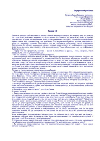 Внутренний ребѐнок

                                                                 Когда-нибудь обращали внимание,
                                                                           Что в каждом Взрослом
                                                                                   Живѐт ребѐнок,
                                                                               Который брыкается,
                                                                       Пытаясь выбраться наружу?
                                                                        Может, стоит их выпустить,
                                                                  Пока они не разнесли всѐ вокруг?

                                            Глава 10

Денни не находил себе места из-за нашего с Ниной маленького секрета. Но я сказал ему, что по ходу
рассказа будет ещѐ много подсказок, и он успокоился. В общем-то, это никакой не секрет, а одна из
тех мыслей, которая при выражении через слово принимает в голове у слушателя определѐнную
форму, после чего становится не тем, чем была. Есть во вселенной мысли, которые разрушаются,
когда их выражают словами. Получается, что вы сообщаете собеседнику нечто совершенно
бесполезное. Он облачит вашу мысль в форму и позже, когда встретит эту информацию в настоящем
виде, снова автоматически поместит еѐ в прежнюю форму. Таким образом, для него эта информация
будет утрачена.
– Перед тем, как продолжить рассказ, – сказал я, посмотрев на Денни, – мне, наверное, стоит
сообщить то, чего не упомянул раньше.
– Вот так сюрприз, – саркастически улыбнулся Денни.
– Эта информация особенно важна для тех, кому трудно удерживать фокус внимания на душе. На
протяжении ряда лет я ознакомился с множеством книг по восточной медитации. Многие из них
предлагают концентрироваться на различных областях мозга, но ни в одной из книг не упоминается
мозговой столб. Как будто все боятся спускаться в тѐмный подвал – даже при включенном свете –
ведь там остаѐтся много неосвещѐнных углов, в которых могут прятаться страшные чудовища. У этой
проблемы есть простое решение – поместить источник света в самый тѐмный угол. Этот же принцип
можно использовать для работы с мозгом.
Почему-то Нине эта мысль показалась очень забавной.
– Фокусируя внимание на душе, ты стремишься к тому, что некоторые йоги называют высшим умом.
Но иная часть твоего ума постарается привнести посторонние мысли. Мне постоянно приходилось с
этим бороться. Чтобы найти ответ на вопрос, какая часть мозга ответственна за помехи, я
рассмотрел все его части, упоминающиеся в книгах по медитации. Люблю находить странные, не
укладывающиеся в систему элементы, которые могут выглядеть обычно или даже слишком обычно.
– Что ты имеешь в виду? – спросила Нина с любопытством.
– Посмотри на учения йогов и духовных учителей с Востока. Задав им вопрос, ты получишь короткий
ответ. Но, излагая мысли на бумаге, они сочиняют не тонкие брошюры, а толстенные книги. Довольно
непоследовательно, правда?
– Полагаешь, это о чѐм-то говорит? – спросил Денни.
Я кивнул головой.
– Само существование чего-то уже говорит о многом. А как объяснить одинаковый стиль их письма,
хоть все они относятся к разным расам и живут в разных странах? Я много размышлял над тем, как
они умудряются исписать сотни страниц и при этом почти ничего не сообщить. А как быть с тем, что
они снова и снова пишут об одном и том же, меняя лишь угол зрения и подход к вопросу? Посмотрим
правде в глаза – все они пишут, используя какой-то код. И если все они знают, что это за код, то его
не так уж сложно разгадать. Когда человек пишет десять книг, ничего не сообщая, это довольно
примечательно. Видимо, он пишет между строк. Вот почему я обращаю внимание на то, на что они
советуют не тратить времени, и копаю в тех местах, о которых они умалчивают...
Если у вас есть клад, и вы хотите о нѐм рассказать, но так, чтобы не сообщить тем, кто не готов
следовать за вами, ни где он спрятан, ни, тем более, как его достать, тогда вы должны как следует
запутать следы.
Итак, я обнаружил, что невозможно достичь души, той, большей части себя, пока ваш ум тарахтит,
как квочка, снѐсшая яйцо. А ключом к этому является единственное, что они обходили стороной, –
мозговой столб. Отключи его – и задача решена!
Я плавал на волнах гордости за своѐ открытие, пока через минуту не понял, что похож на сидящего
на заборе петуха, который выхваляется перед курами. Уж, действительно, «курам на смех»!
– Ты можешь по праву гордиться тем, что самостоятельно разгадал этот секрет, – Нина нежно
загнала занозу ещѐ глубже.
 