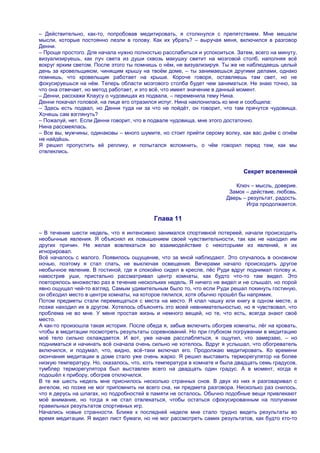 – Действительно, как-то, попробовав медитировать, я столкнулся с препятствием. Мне мешали
мысли, которые постоянно лезли в голову. Как их убрать? – выручая меня, включился в разговор
Денни.
– Проще простого. Для начала нужно полностью расслабиться и успокоиться. Затем, всего на минуту,
визуализируешь, как луч света из души сквозь макушку светит на мозговой столб, наполняя всѐ
вокруг ярким светом. После этого ты помнишь о нѐм, не визуализируя. Ты же не наблюдаешь целый
день за кровельщиком, чинящим крышу на твоѐм доме, – ты занимаешься другими делами, однако
помнишь, что кровельщик работает на крыше. Короче говоря, оставляешь там свет, но не
фокусируешься на нѐм. Теперь области мозгового столба будет чем заниматься. Не знаю точно, за
что она отвечает, но метод работает, и это всѐ, что имеет значение в данный момент.
– Денни, расскажи Клаусу о чудовищах из подвала, – переменила тему Нина.
Денни покачал головой, на лице его отразился испуг. Нина наклонилась ко мне и сообщила:
– Здесь есть подвал, но Денни туда ни за что не пойдѐт, он говорит, что там прячутся чудовища.
Хочешь сам взглянуть?
– Пожалуй, нет. Если Денни говорит, что в подвале чудовища, мне этого достаточно.
Нина рассмеялась.
– Все вы, мужчины, одинаковы – много шумите, но стоит прийти серому волку, как вас днѐм с огнѐм
не найдѐшь.
Я решил пропустить еѐ реплику, и попытался вспомнить, о чѐм говорил перед тем, как мы
отвлеклись.


                                                                            Секрет вселенной

                                                                         Ключ – мысль, доверие.
                                                                       Замок – действие, любовь.
                                                                      Дверь – результат, радость.
                                                                             Игра продолжается.

                                           Глава 11

– В течение шести недель, что я интенсивно занимался спортивной лотереей, начали происходить
необычные явления. Я объяснял их повышением своей чувствительности, так как не находил им
других причин. Не желая вовлекаться во взаимодействие с некоторыми из явлений, я их
игнорировал.
Всѐ началось с малого. Появилось ощущение, что за мной наблюдают. Это случалось в основном
ночью, поэтому я стал спать, не выключая освещения. Вечерами начало происходить другое
необычное явление. В гостиной, где я спокойно сидел в кресле, пѐс Руди вдруг поднимал голову и,
навострив уши, пристально рассматривал центр комнаты, как будто что-то там видел. Это
повторялось множество раз в течение нескольких недель. Я ничего не видел и не слышал, но порой
явно ощущал чей-то взгляд. Самым удивительным было то, что если Руди решал покинуть гостиную,
он обходил место в центре комнаты, на которое пялился, хотя обычно прошѐл бы напрямик.
Потом предметы стали перемещаться с места на место. Я клал чашку или книгу в одном месте, а
позже находил их в другом. Хотелось объяснять это моей невнимательностью, но я чувствовал, что
проблема не во мне. У меня простая жизнь и немного вещей, но те, что есть, всегда знают своѐ
место.
А как-то произошла такая история. После обеда я, забыв включить обогрев комнаты, лѐг на кровать,
чтобы в медитации посмотреть результаты соревнований. Но при глубоком погружении в медитацию
моѐ тело сильно охлаждается. И вот, уже начав расслабляться, я ощутил, что замерзаю, – но
подниматься и начинать всѐ сначала очень сильно не хотелось. Вдруг я услышал, что обогреватель
включился, и подумал, что, видно, всѐ-таки включал его. Продолжаю медитировать. Ко времени
окончания медитации в доме стало уже очень жарко. Я решил выставить терморегулятор на более
низкую температуру. Но, оказалось, что, хоть температура в комнате и была двадцать семь градусов,
тумблер терморегулятора был выставлен всего на двадцать один градус. А в момент, когда я
подошѐл к прибору, обогрев отключился.
В те же шесть недель мне приснилось несколько странных снов. В двух из них я разговаривал с
ангелом, но позже не мог припомнить ни всего сна, ни предмета разговора. Несколько раз снилось,
что я дерусь на шпагах, но подробностей в памяти не осталось. Обычно подобные вещи привлекают
моѐ внимание, но тогда я не стал отвлекаться, чтобы остаться сфокусированным на получении
правильных результатов спортивных игр.
Начались новые странности. Ближе к последней неделе мне стало трудно видеть результаты во
время медитации. Я видел лист бумаги, но не мог рассмотреть самих результатов, как будто кто-то
 