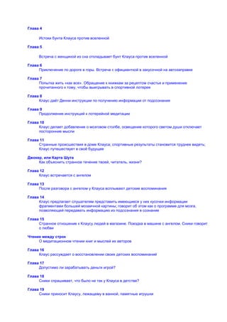 Глава 4

     Истоки бунта Клауса против вселенной

Глава 5

     Встреча с женщиной из сна откладывает бунт Клауса против вселенной

Глава 6
     Приключение по дороге в горы. Встреча с официанткой в закусочной на автозаправке

Глава 7
     Попытка жить «как все». Обращение к книжкам за рецептом счастья и применение
     прочитанного к тому, чтобы выигрывать в спортивной лотерее

Глава 8
     Клаус даѐт Денни инструкции по получению информации от подсознания

Глава 9
     Продолжение инструкций к лотерейной медитации

Глава 10
     Клаус делает добавление о мозговом столбе, освещение которого светом души отключает
     посторонние мысли

Глава 11
     Странные происшествия в доме Клауса; спортивные результаты становится труднее видеть;
     Клаус путешествует в своѐ будущее

Джокер, или Карта Шута
     Как объяснить странное течение твоей, читатель, жизни?

Глава 12
     Клаус встречается с ангелом

Глава 13
     После разговора с ангелом у Клауса всплывают детские воспоминания

Глава 14
     Клаус предлагает слушателям представить имеющиеся у них кусочки информации
     фрагментами большей мозаичной картины; говорит об этом как о программе для мозга,
     позволяющей передавать информацию из подсознания в сознание

Глава 15
     Странное отношение к Клаусу людей в магазине. Поездка в машине с ангелом. Сники говорит
     о любви

Чтение между строк
     О медитационном чтении книг и мыслей их авторов

Глава 16
     Клаус рассуждает о восстановлении своих детских воспоминаний

Глава 17
     Допустимо ли зарабатывать деньги игрой?

Глава 18
     Сники спрашивает, что было не так у Клауса в детстве?

Глава 19
     Сники приносит Клаусу, лежащему в ванной, памятные игрушки
 