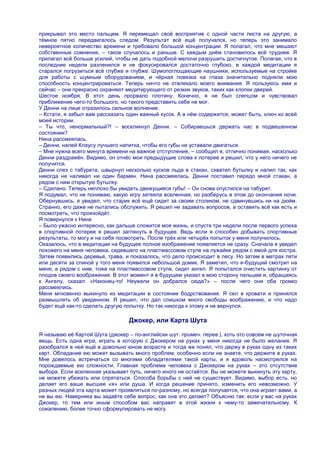 прикрывал это место пальцем. Я перемещал своѐ восприятие с одной части листа на другую, а
тѐмное пятно передвигалось следом. Результат всѐ ещѐ получался, но теперь это занимало
невероятное количество времени и требовало большой концентрации. Я полагал, что мне мешают
собственные сомнения, – такое случалось и раньше. С каждым днѐм становилось всѐ труднее. Я
прилагал всѐ больше усилий, чтобы не дать подобной мелочи разрушить достигнутое. Полагая, что в
последние недели разленился и не фокусировался достаточно глубоко, в каждой медитации я
старался погрузиться всѐ глубже и глубже. Шумопоглощающие наушники, используемые на стройке
для работы с шумным оборудованием, и чѐрная повязка на глаза значительно подняли мою
способность концентрироваться. Теперь ничто не отвлекало моего внимания. Я пользуюсь ими и
сейчас – они прекрасно охраняют медитирующего от резких звуков, таких как хлопки дверей.
Шестое ноября. В этот день прорвало плотину. Конечно, я не был слепцом и чувствовал
приближение чего-то большого, но такого представить себе не мог.
У Денни на лице отразилось сильное волнение.
– Кстати, я забыл вам рассказать один важный кусок. А в нѐм содержится, может быть, ключ ко всей
моей истории.
– Ты что, ненормальный?! – воскликнул Денни. – Собираешься держать нас в подвешенном
состоянии?
Нина рассмеялась.
– Денни, налей Клаусу лучшего напитка, чтобы его губы не уставали двигаться.
– Мне нужна всего минута времени на важное отступление, – сообщил я, отлично понимая, насколько
Денни раздражѐн. Видимо, он отнѐс мои предыдущие слова к лотерее и решил, что у него ничего не
получится.
Денни слез с табурета, швырнул несколько кусков льда в стакан, схватил бутылку и налил так, как
никогда не наливал ни один бармен. Нина рассмеялась. Денни поставил передо мной стакан, а
рядом с ним открытую бутылку.
– Сделано. Теперь неплохо бы увидеть движущиеся губы! – Он снова опустился на табурет.
Я подумал, что не понимаю, какую игру затеяла вселенная, но разберусь в этом до окончания ночи.
Обернувшись, я увидел, что старик всѐ ещѐ сидит за своим столиком, не сдвинувшись ни на дюйм.
Странно, его даже не пытались обслужить. Я решил не задавать вопросов, а оставить всѐ как есть и
посмотреть, что произойдѐт.
Я повернулся к Нине.
– Было ужасно интересно, как дальше сложится моя жизнь, и спустя три недели после первого успеха
в спортивной лотерее я решил заглянуть в будущее. Ведь если я способен добывать спортивные
результаты, то могу и на себя посмотреть. После трѐх или четырѐх попыток у меня получилось.
Оказалось, что в медитации на будущее полное изображение появляется не сразу. Сначала я увидел
похожего на меня человека, сидевшего на пластмассовом стуле на лужайке рядом с ямой для костра.
Затем появились деревья, трава, и показалось, что дело происходит в лесу. Но затем в метрах пяти
или десяти за спиной у того меня появился небольшой домик. Я заметил, что я-будущий смотрит на
меня, а рядом с ним, тоже на пластмассовом стуле, сидит ангел. Я попытался очистить картинку от
плодов своего воображения. В этот момент я в будущем указал в мою сторону пальцем и, обращаясь
к Ангелу, сказал: «Наконец-то! Неужели он добрался сюда?» – после чего они оба громко
рассмеялись.
Меня мгновенно выкинуло из медитации в состояние бодрствования. Я сел в кровати и принялся
размышлять об увиденном. Я решил, что дал слишком много свободы воображению, и что надо
будет ещѐ как-то сделать другую попытку. Но так никогда к этому и не вернулся.

                                 Джокер, или Карта Шута

Я называю еѐ Картой Шута (джокер – по-английски шут. примеч. перев.), хоть это совсем не шуточная
вещь. Есть одна игра, играть в которую с Джокером на руках у меня никогда не было желания. Я
разобрался в ней ещѐ в довольно юном возрасте и тогда же понял, что держу в руках одну из таких
карт. Обладание ею может вызывать много проблем, особенно если не знаете, что держите в руках.
Мне довелось встречаться со многими обладателями такой карты, и я вдоволь насмотрелся на
порождаемые ею сложности. Главная проблема человека с Джокером на руках – это отсутствие
выбора. Если вселенная указывает путь, ничего иного не остаѐтся. Вы не можете выкинуть эту карту,
не можете убежать или спрятаться. Способа борьбы с ней не существует. Видимо, выбор есть, но
делает его ваше высшее «я» или душа. И когда решение принято, изменить его невозможно. У
разных людей эта карта может проявляться по-разному, но всегда получается, что она играет вами, а
не вы ею. Наверняка вы задаѐте себе вопрос, как она это делает? Объясню так: если у вас на руках
Джокер, то тем или иным способом вас направят в этой жизни к чему-то замечательному. К
сожалению, более точно сформулировать не могу.
 