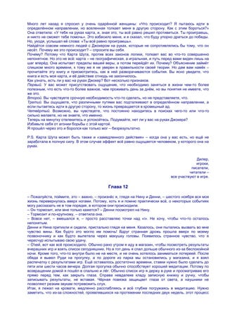 Много лет назад я спросил у очень одарѐнной женщины: «Что происходит? Я пытаюсь идти в
определѐнном направлении, но вселенная толкает меня в другую сторону. Как с этим бороться?»
Она ответила: «У тебя на руках карта, и, зная это, ты всѐ равно решил противиться. Ты проиграешь,
и никто не сможет тебе помочь». Это взбесило меня, и я сказал, что буду упорно драться до победы.
Но, уходя, услышал еѐ слова: «Ты всѐ равно проиграешь».
Найдѐтся совсем немного людей с Джокером на руках, которые не сопротивлялись бы тому, что он
несѐт. Почему же это происходит? – спросите вы себя.
Почему? Потому что Карта Шута, против всех законов логики, толкает вас во что-то совершенно
непонятное. Но это не всѐ: карта – не географическая, а игральная, и путь перед вами виден лишь на
шаг вперѐд. Она испытает пределы вашей веры, а потом перейдѐт их. Почему? Объяснение займѐт
слишком много времени, к тому же я не уверен в правильности своей теории. Но дам вам намѐк –
прочитайте эту книгу и присмотритесь, как в ней разворачиваются события. Вы ясно увидите, что
книга и есть моя карта, и еѐ действие отнюдь не закончилось.
Как узнать, есть ли у вас на руках Джокер? Вот несколько признаков.
Первый. У вас может присутствовать ощущение, что необходимо заняться в жизни чем-то более
полезным, что есть что-то более важное, чем проживать день за днѐм, но вы понятия не имеете, что
же это.
Второй. Вы чувствуете срочную необходимость что-то сделать, но не представляете, что.
Третий. Вы ощущаете, что различными путями вас подталкивают в определѐнном направлении, а
если пытаетесь идти в другую сторону, то жизнь превращается в кромешный ад.
Четвѐртый. Возможно, вы чувствуете, что постоянно находитесь в поисках чего-то или что-то
сильно желаете, но не знаете, что именно.
Теперь на минутку отвлекитесь и успокойтесь. Подумайте, нет ли у вас на руках Джокера?
Избавьте себя от агонии борьбы с этой картой.
Я прошѐл через это и боролся как только мог – безрезультатно.

P.S. Карта Шута может быть также и «замедленного действия» – когда она у вас есть, но ещѐ не
заработала в полную силу. В этом случае эффект всѐ равно ощущается человеком, у которого она на
руках.


                                                                                           Дилер,
                                                                                          игроки,
                                                                                        писатели,
                                                                                       читатели –
                                                                             все участвуют в игре.

                                           Глава 12

– Пожалуйста, поймите, это – важно, – произнѐс я, глядя на Нину и Денни, – шестого ноября вся моя
жизнь перевернулась вверх ногами. Потому, хоть я и помню практически всѐ, о некоторых событиях
могу рассказать не в том порядке, в котором они происходили.
– Он тормозит, или мне только кажется? – Денни посмотрел на Нину.
– Тормозит и по-крупному, – ответила она.
– Вовсе нет, – вмешался я, – просто расставляю точки над «i». He хочу, чтобы что-то осталось
непонятым.
Денни и Нина притихли и сидели, пристально глядя на меня. Казалось, они пытались вызвать во мне
чувство вины. Как будто это могло им помочь! Вдруг странная дрожь прошла вверх по моему
позвоночнику и как будто вылетела через макушку головы. Появилось странное чувство, что я
чересчур испытываю свою удачу.
– О'кей, вот как всѐ происходило. Обычно рано утром я иду в магазин, чтобы посмотреть результаты
вчерашних игр и взять список сегодняшних. Но в тот день я спал дольше обычного из-за беспокойной
ночи. Кроме того, что-то внутри было не на месте, и не очень хотелось заниматься лотереей. После
обеда я вывел Руди на прогулку, а по дороге из парка мы остановились у магазина, и я взял
распечатку с результатами игр. Ещѐ оставалось достаточно времени, ставки нужно было сделать до
пяти или шести часов вечера. Долгая прогулка обычно способствует хорошей медитации. Потому по
возвращении домой я пошѐл в спальню и лѐг. Обычно список игр я держу в руке и просматриваю его
прямо перед тем, как закрыть глаза. Справа невдалеке кладу записную книжку и ручку, чтобы
записывать результаты, не вставая. Чѐрная повязка защищает глаза от света, а наушники не
позволяют резким звукам потревожить слух.
Итак, я лежал на кровати, медленно расслабляясь и всѐ глубже погружаясь в медитацию. Нужно
заметить, что из-за сложностей, проявлявшихся на протяжении последних двух недель, этот процесс
 