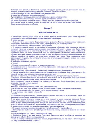 Остаѐтся лишь спасаться бегством в надежде, что другое дерево даст вам свою шпагу. Если вы,
конечно, ещѐ не шатаетесь между стволами с клинком, торчащим из спины.
До сего дня, гуляя по лесу, я вспоминаю свои боевые кличи.
И слышу зов: «Дружище, выходи на поединок!»
Тут же просыпается сердце, в голову бьѐт адреналин, движения ускоряются.
Но я слышу лишь тишину, когда обнимаю деревья и отдаю им любовь.
Да, много раз получал я при этом уколы в спину и ношу эти шрамы с честью и достоинством.
Бросьте мне вызов, и, клянусь жизнью, я обниму вас так, что из ваших пор потечѐт сама любовь.
Моим друзьям деревьям, с любовью.

                                           Глава 13

                                    Моѐ счастливое число

– Никогда не слышал, чтобы кто-то лез в драку с Ангелом! Если попал в беду, зачем усугублять
положение? – спросил Денни, качая головой и вытирая слѐзы смеха.
Я пожал плечами.
– Не знаю, что на меня нашло. Видно, перепугался до смерти. Помню, что запаниковал и сорвался,
когда громко и отчѐтливо услышал его «Гав!», несмотря на то, что был в наушниках.
– Что же было дальше? – вернула меня к рассказу Нина.
– Я ударился головой о стену и отключился. А очнувшись, обнаружил себя сидящим в кресле в
гостиной. Напротив на диване расположился полупрозрачный ангел – сквозь него были видны
предметы. Удивительно, но у меня на лбу не было ни шишки, ни ссадины. Голова тоже не болела. Я
чувствовал себя, как после долгого сна. Или как при параличе: ум спокоен, тело расслаблено.
Странно, ведь я несомненно ударялся головой о стену, потому что слышал тот неописуемый звук, что
обычно раздаѐтся за момент до отключения сознания при ударе. Часы показывали почти
восемнадцать тридцать. Значит прошло четыре часа с четырнадцати тридцати, когда я лѐг и начал
работу над ставками.
Я посмотрел на ангела и спросил:
– Ты кто?
– Разве это не очевидно? – ответил он вопросом на вопрос.
Я пялился на него, но парализованный мозг не справлялся с этой задачей. В голову пришла мысль,
что, возможно, я сплю.
– Давай подскажу, – улыбнулся он. Почему-то его улыбка показалась мне знакомой.
– Смотри, кры-ы-ылья, – он расправил одно их своих крыльев, чтобы мне было лучше видно. – Вот
перья. И смотри, я свечусь и могу включать и выключать свет.
До этого я не замечал, что свет был включен. Ошеломлѐнный, я сидел, уставившись на него.
– Подожди, не отгадывай. Видишь, вот мой нимб, и это ещѐ не всѐ. Я могу парить, могу стать совсем
маленьким или очень большим. Ладно, даю тебе три попытки.
Ангел продолжал сидеть на диване, а я собирался с мыслями. В его облике было что-то очень
знакомое. Наконец, я прямо спросил:
– Откуда я тебя знаю?
Казалось, я думаю и произношу слова, как в замедленном кино.
– Не в бровь, а в глаз! Хотя, в твоѐм случае, скорее, головой в стену, – со смехом ответил ангел.
В моей голове воссиял свет. На секунду что-то неясное всплыло в мозгу.
Я ткнул пальцем в его сторону и произнѐс:
– Сники.
– Сказавший, что удар головой о стену не приносит пользы, явно никогда не встречался с тобой. Мы
имеем дело с настоящей гениальностью, мой друг!
Я не успел ничего ответить, потому что в этот момент в мозгу открылась заслонка. Голова
закружилась, воспоминания понеслись сплошным потоком, как будто кто-то загружал в меня целую
жизнь. Я едва успел дойти до туалета, прежде чем меня вырвало. Не знаю, сколько я там находился,
но когда вышел, ангел уже исчез. Что, наверное, было неплохо, так как в голове у меня пылал пожар.
Я добрался до постели и уже через несколько минут спал мѐртвым сном.
– Почему же нахлынули воспоминания, да так, что тебя вырвало? – спросил Денни.
– Этот вопрос всѐ ещѐ открыт для обсуждения. Возможно, к концу рассказа вы сможете мне на него
ответить.
– А кем или чем был этот Сники? – задала вопрос Нина.
– Вообще-то, Сники – это имя ангела. Пока так и будем его звать, но обратите внимание, как
развернутся события ближе к концу рассказа.
– Если ты никогда не видел этого ангела раньше, откуда тебе знать, как его зовут? – спросил Денни.
– К тому же, что за имя такое – Сники?
 