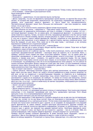 – Радость, – ответила Нина, – а для желания это удовлетворение. Теперь я вижу, картина выросла.
– Я не понимаю, – сказал Денни расстроенным тоном.
Нина посмотрела на меня.
– Можно мне?
– Пожалуйста, – удивительно, что она схватили мысль так быстро.
– Денни, представь, что все эти фрагменты принадлежат одной картине, но картине без конца и без
начала, на которой всѐ продолжает переплетаться. Но существуют определѐнные правила, как, к
примеру, если существует какой-то фрагмент, то где-то будет его противоположность.
Противоположный фрагмент может быть большим или маленьким – нам пока неизвестно, знаем
только, что он где-то есть.
Было видно, что от попыток понять сказанное у Денни голова пошла кругом.
– Давай я объясню это иначе, – предложил я. – Пару минут назад ты сказал, что по какой-то причине
эту медитацию не разрешается использовать для игры в лотерею, и почему-то решил, что это –
настоящий фрагмент мозаики. Но, на самом деле, это придуманный фрагмент, ты домыслил его и
затем поместил в картину. Теперь, не скажи я об этом, придуманный фрагмент стал бы частью твоей
действительности. Иными словами, картина, которую рисуешь ты, будет отличаться от той, что рисую
я, хоть мы и начали с одного набора фрагментов. Картина, созданная из этих фрагментов тобою,
была бы для тебя подлинной, то есть правдой. Но, с другой стороны, картина, сложенная мною, тоже
была бы правдой, но для меня. Итак, какая же из этих двух правд – настоящая, и как человеку
максимально приблизиться к подлинной правде?
– Твои слова понимаю, но полной ясности нет, – ответил Денни.
– Прекрасно, нам как раз и нужно оставить общую картину немного в тумане. Тогда мозг не будет
придумывать новую историю из имеющейся.
На протяжении многих лет я работал над тем, чтобы понять вселенную, понять, как она работает. Но
существует фундаментальная проблема – некоторые вещи ум охватить не в состоянии. Взять, к
примеру, попытки понять время или идею отсутствия времени. Говорят, что на самом деле всѐ
происходит одновременно, и такая вещь, как линейное время, начисто отсутствует. Но одно дело –
говорить, а совсем иное дело – понимать, что удаѐтся очень немногим людям. Это как теория
относительности Эйнштейна: многие читали часть теории, но не понимают еѐ, и есть прочитавшие еѐ
и полагающие, что разобрались в ней. Но по их исследованиям вы легко увидите, что эти учѐные не
поняли послания Эйнштейна. Вопрос совсем не в силе ума. Нас учили, что для понимания сложных
вопросов нужно иметь большой мозг или быть невероятно умным, но это неправда, и я сам служу
ярким доказательством тому. Денни прыснул со смеху.
– Как это может нам помочь? – спросила Нина.
– Сейчас объясню. Некоторым понятиям трудно дать краткое разъяснение, но, может, следующее
будет иметь для вас смысл. Много лет назад я пытался разбираться в ряде сложных вопросов, но
мой мозг не мог ни справиться с соответствующими теориями, ни поместить их в подходящую
систему представлений. В то время компьютеры лишь начали появляться в продаже, и как-то я
разговорился с одним из их продавцов. Он сообщил, что важен не столько сам компьютер, сколько
программа в нѐм. Потому что компьютер без программ – лишь большое пресс-папье. Меня осенило –
дело не в том, что я глуп, – просто в моѐм мозгу не хватает программы, необходимой для понимания
интересующих меня вопросов.
– Значит, все дело в программе?
– Да, – ответил я на еѐ вопрос.
– Звучит довольно просто, – вставил Денни.
– Согласен. Но учтите, что программы для мозга отличны от компьютерных. Ум в тысячу раз сложнее
компьютера, и это позволяет программам для него быть чрезвычайно простыми. Хотя общие
принципы те же, что и в программировании компьютеров.
Денни попросил повторить для него всѐ ещѐ один раз.
– Собери все имеющиеся у тебя фрагменты и раздели каждый из них на две или три составляющие.
Две или три, потому что не все вещи состоят лишь из позитивного и негативного – у некоторых
кусочков информации есть и нейтральный аспект. Потом снова сложи фрагменты вместе в порядке, в
котором они лучше всего сочетаются друг с другом, но не создавай, не придумывай и не угадывай
других фрагментов. И, самое главное, сохрани некоторую расплывчатость. Другими словами, не
принимай и не отвергай полностью фрагменты информации, которыми ты располагаешь, пусть они
потрутся один о другой, как камешки под ударами морской волны. Некоторые фрагменты могут
оказаться в стороне от всех, как будто они не стыкуются с другими – там их и оставим. Либо это
ложная информация, либо позднее найдѐтся фрагмент, который соединит их с остальными.
Приведу простой пример сложения фрагментов. В моѐм рассказе были «будущее», «ангел» и
«выигрыш». Два из этих фрагментов соединяются вместе, а один остаѐтся в стороне.
Денни на секунду задумался. Я посмотрел в сторону Нины, предчувствуя, что у неѐ ответ был готов.
 
