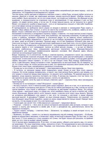 моей памятью. Должен пояснить, что это был чрезвычайно напряжѐнный для меня период – всѐ так
смешалось, что подробности вспоминаются с трудом.
Так или иначе, после завтрака я собрался в магазин и взял с собой Руди, который любил кататься в
машине. Дорогой в голове, как навязчивая мелодия, начала крутиться фраза: «Любовь похожа на
книгу любви». Было непонятно, ни что эти слова значат, ни откуда они появились. Не обращая на них
внимания, я сосредоточился на отделении снов от воспоминаний. К тому времени я уже не был
уверен, что видел ангела наяву, а не во сне. В голову пришла мысль, уж не тронулся ли я умом?
Может, это результат ошибки в медитациях – хоть и не приходилось слышать о чѐм-либо подобном,
но в этой сфере никогда не скажешь наверняка.
Я припарковался на свободном месте рядом со входом в магазин и скомандовал Руди сидеть в
машине. Верх кабины был откинут, и ничто не смогло бы остановить его, особенно, заметь он кота.
Может, кошки с собаками чего-то не поделили в прошлой жизни?
Расхаживая по магазину и складывая в корзинку товары, я заметил, что люди смотрят в мою сторону.
Стоило мне поднять на кого-нибудь глаза, мне улыбались, как хорошему знакомому. Я осмотрел свои
штаны и рубашку, проверил отражение в стеклянной двери, но не заметил ничего необычного.
Стоило мне где-нибудь задержаться, со мной тут же кто-нибудь заговаривал. Другие дотрагивались
до меня, даже не вступая в разговор. Проходя мимо, кто-то мог буквально положить руку мне на
плечо или на локоть. А одна женщина настолько приблизила ко мне своѐ тело, что кто угодно принял
бы нас за пару. Я отодвинулся, но безрезультатно – она передвинулась вместе со мной. В другие дни
вы можете прийти в этот супермаркет, волоча за собой дохлую лошадь, – и на вас не обратят
внимания озабоченные лишь сохранением дистанции покупатели этого Мерседес-Бенцного
супермаркета для молодых профессионалов верхнего сословия. Всѐ общение здесь обычно
спрятано за солнцезащитными очками.
Вокруг творилось что-то непонятное, потому я, схватив корзинку, направился к кассе, где, оказалось,
ожидала ещѐ более странная ситуация. На меня глядели все, даже рассчитывающиеся с кассиром
покупатели. Стоило мне на кого-то посмотреть, человек расплывался в улыбке, а иногда даже двигал
губами, бесшумно говоря «привет», от чего я тут же отводил глаза. Моя очередь приближалась к
кассе, а две женщины, между которыми я стоял, придвигались ко мне всѐ ближе. Вы не поверите, но
та, что стояла сзади, не только дышала мне в шею, но и физически касалась меня своим телом. Так
близко стоят лишь люди, находящиеся в серьѐзных отношениях.
– Почему же ты не отошѐл от неѐ вперѐд? – поинтересовался Денни. Нина тихо смеялась.
– Я пытался, но женщина передо мной подвинулась назад, ближе ко мне. Мне стало немного
страшно. Но потом очередь продвинулась, а значит, она тоже должна была сделать шаг вперѐд, и в
этот момент я поместил между нами корзинку, что решило часть проблемы. По крайней мере до того
времени, когда корзинку пришлось поставить на стойку. К кассиру мы подошли, стоя так тесно, что
нас приняли за одну компанию, и кассир спросил, считать ли нам вместе.
– Что бы ты сделал, если бы одна из женщин ответила «да»? – спросила Нина, явно наслаждаясь
происходящим.
– Почему же ты не поговорил с ними? Испугался! – сказал Денни.
– Не могу отрицать. Хотя я немногословен даже среди знакомых. Дело не в том, что я застенчив, а в
том, что людям не интересны мои мысли. К тому же не люблю разговоров ни о чѐм, считаю их пустой
тратой времени, хотя порой и наблюдаю с интересом за мастерами подобных бесед. Это вопрос
точки зрения – некоторые люди, и я среди них, хотят разобрать жизнь на части и изучить еѐ, чтобы
понять Вселенную. Другие просто хотят прожить жизнь, а многие хотят всего лишь выжить. Многим
не интересно разговаривать или думать о том, есть ли сознание у растений, и каким образом
растения мыслят. А дельфины? Говорят, их язык сложнее нашего. Теоретически, это означает, что
они обсуждают вещи более подробно, однако их жизнь представляется проще нашей. Наводит меня
на мысль, что мы видим не всѐ, что у них происходит.
– У меня идея, как насчѐт того, чтобы вернуться к рассказу? – предложил Денни.
– Пожалуй, – ответил я. – Хоть мне не сильно интересно рассказывать вам историю, которую я уже
прожил и тысячу раз прокрутил в своѐм уме. А вот о дельфинах мы, действительно, могли бы
прекрасно поговорить.
– Трудно сказать наперѐд, – ответила Нина. – Возможно, ты найдѐшь в своей истории что-то, не
замеченное прежде.
– Возможно, ты права, – сказал я и, на минуту задумавшись над еѐ словами, продолжил. – В общем,
выйдя из продуктового магазина, я посмотрел, сидит ли всѐ ещѐ в машине Руди. Он был там, и с ним
был ангел. С этого момента я стану называть его Сники, так будет проще для рассказа, по крайней
мере, до того, пока не выйдет наружу правда.
Что-то внутри меня перевернулось. Я не знал, что мне делать: убежать или сделать вид, что ничего
не происходит. По лицу покатились слѐзы, непонятно отчего. По направлению ко мне шла женщина,
которая, должно быть, увидела слѐзы. Подойдя, она попыталась обнять меня, но я отскочил. Она
извинилась и прошла в магазин.
 