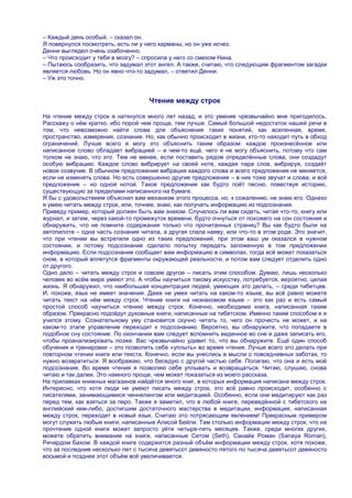 – Каждый день особый, – сказал он.
Я повернулся посмотреть, есть ли у него карманы, но он уже исчез.
Денни выглядел очень озабоченно.
– Что происходит у тебя в мозгу? – спросила у него со смехом Нина.
– Пытаюсь сообразить, что задумал этот ангел. А также, считаю, что следующим фрагментом загадки
является любовь. Но он явно что-то задумал, – ответил Денни.
– Уж это точно.


                                    Чтение между строк

На чтение между строк я наткнулся много лет назад, и это умение чрезвычайно мне пригодилось.
Расскажу о нѐм кратко, ибо порой чем проще, тем лучше. Самый большой недостаток нашей речи в
том, что невозможно найти слова для объяснения таких понятий, как вселенная, время,
пространство, измерения, сознание. Но, как обычно происходит в жизни, кто-то находит путь в обход
ограничений. Лучше всего я могу это объяснить таким образом: каждое произнесѐнное или
написанное слово обладает вибрацией – и чем-то ещѐ, чего я не могу объяснить, потому что сам
толком не знаю, что это. Тем не менее, если поставить рядом определѐнные слова, они создадут
особую вибрацию. Каждое слово вибрирует на своей ноте, каждая пара слов, вибрируя, создаѐт
новое созвучие. В обычном предложении вибрация каждого слова и всего предложения не меняется,
если не изменять слова. Но есть совершенно другие предложения – в них тоже звучат и слова, и всѐ
предложение – но одной нотой. Такое предложение как будто поѐт песню, повествуя историю,
существующую за пределами написанного на бумаге.
Я бы с удовольствием объяснил вам механизм этого процесса, но, к сожалению, не знаю его. Однако
я умею читать между строк, или, точнее, знаю, как получать информацию из подсознания.
Приведу пример, который должен быть вам знаком. Случалось ли вам сидеть, читая что-то, книгу или
журнал, и затем, через какой-то промежуток времени, будто очнуться от похожего на сон состояния и
обнаружить, что не помните содержания только что прочитанных страниц? Вы как будто были на
автопилоте – одна часть сознания читала, а другая спала наяву, или что-то в этом роде. Это значит,
что при чтении вы встретили одно из таких предложений, при этом ваш ум оказался в нужном
состоянии, и потому подсознание сделало попытку передать заложенную в том предложении
информацию. Если подсознание сообщает вам информацию в символах, тогда всѐ может показаться
сном, в который вплетутся фрагменты окружающей реальности, и потом вам следует отделить одно
от другого.
Одно дело – читать между строк и совсем другое – писать этим способом. Думаю, лишь несколько
человек во всѐм мире умеют это. А чтобы научиться такому искусству, потребуется, вероятно, целая
жизнь. Я обнаружил, что наибольшая концентрация людей, умеющих это делать, – среди тибетцев.
И, похоже, язык не имеет значения. Даже не умея читать на каком-то языке, вы всѐ равно можете
читать текст на нѐм между строк. Чтение книги на незнакомом языке – это как раз и есть самый
простой способ научиться чтению между строк. Конечно, необходима книга, написанная таким
образом. Прекрасно подойдут духовные книги, написанные на тибетском. Именно таким способом я и
учился этому. Сознательному уму становится скучно читать то, чего он прочесть не может, и на
каком-то этапе управление переходит к подсознанию. Вероятно, вы обнаружите, что попадаете в
подобное сну состояние. По окончании вам следует вспомнить виденное во сне и даже записать его,
чтобы проанализировать позже. Вас чрезвычайно удивит то, что вы обнаружите. Ещѐ один способ
обучения и тренировки – это позволить себе «уплыть» во время чтения. Лучше всего это делать при
повторном чтении книги или текста. Конечно, если вы унеслись в мысли о повседневных заботах, то
нужно возвратиться. Я воображаю, что беседую с другой частью себя. Полагаю, что она и есть моѐ
подсознание. Во время чтения я позволяю себе уплывать и возвращаться. Читаю, слушаю, снова
читаю и так далее. Это намного проще, чем может показаться из моего рассказа.
На прилавках книжных магазинов найдѐтся много книг, в которых информация написана между строк.
Интересно, что хотя люди не умеют писать между строк, это всѐ равно происходит, особенно с
писателями, занимающимися ченнелингом или медитацией. Особенно, если они медитируют как раз
перед тем, как взяться за перо. Также я заметил, что в любой книге, переведѐнной с тибетского на
английский кем-либо, достигшим достаточного мастерства в медитации, информация, написанная
между строк, переходит в новый язык. Считаю это потрясающим явлением! Прекрасным примером
могут служить любые книги, написанные Алисой Бейли. Там столько информации между строк, что на
прочтение одной книги может запросто уйти четыре-пять месяцев. Также, среди многих других,
можете обратить внимание на книги, написанные Сетом (Seth), Санайа Роман (Sanaya Roman),
Ричардом Бахом. В каждой книге содержится разный объѐм информации между строк, хотя похоже,
что за последние несколько лет с тысяча девятьсот девяносто пятого по тысяча девятьсот девяносто
восьмой и позднее этот объѐм всѐ увеличивается.
 