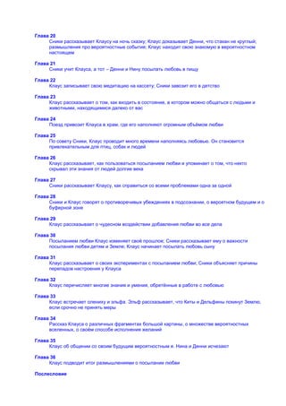 Глава 20
     Сники рассказывает Клаусу на ночь сказку; Клаус доказывает Денни, что стакан не круглый;
     размышления про вероятностные события; Клаус находит свою знакомую в вероятностном
     настоящем

Глава 21
     Сники учит Клауса, а тот – Денни и Нину посылать любовь в пищу

Глава 22
     Клаус записывает свою медитацию на кассету; Сники завозит его в детство

Глава 23
     Клаус рассказывает о том, как входить в состояние, в котором можно общаться с людьми и
     животными, находящимися далеко от вас

Глава 24
     Поезд привозит Клауса в храм, где его наполняют огромным объѐмом любви

Глава 25
     По совету Сники, Клаус проводит много времени наполняясь любовью. Он становится
     привлекательным для птиц, собак и людей

Глава 26
     Клаус рассказывает, как пользоваться посыланием любви и упоминает о том, что некто
     скрывал эти знания от людей долгие века

Глава 27
     Сники рассказывает Клаусу, как справиться со всеми проблемами одна за одной

Глава 28
     Сники и Клаус говорят о противоречивых убеждениях в подсознании, о вероятном будущем и о
     буферной зоне

Глава 29
     Клаус рассказывает о чудесном воздействии добавления любви во все дела

Глава 30
     Посыланием любви Клаус изменяет своѐ прошлое; Сники рассказывает ему о важности
     посылания любви детям и Земле; Клаус начинает посылать любовь сыну

Глава 31
     Клаус рассказывает о своих экспериментах с посыланием любви; Сники объясняет причины
     перепадов настроения у Клауса

Глава 32
     Клаус перечисляет многие знания и умения, обретѐнные в работе с любовью

Глава 33
     Клаус встречает олениху и эльфа. Эльф рассказывает, что Киты и Дельфины покинут Землю,
     если срочно не принять меры

Глава 34
     Рассказ Клауса о различных фрагментах большой картины, о множестве вероятностных
     вселенных, о своѐм способе исполнения желаний

Глава 35
     Клаус об общении со своим будущим вероятностным я. Нина и Денни исчезают

Глава 36
     Клаус подводит итог размышлениями о посылании любви

Послесловие
 