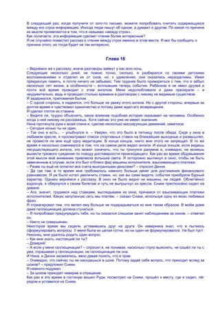 В следующий раз, когда получите от кого-то письмо, можете попробовать считать содержащуюся
между его строк информацию. Иногда люди пишут об одном, а думают о другом. По какой-то причине
их мысли проявляются в том, что я называю «между строк».
Как полагаете, эта информация сделает чтение более интересным?
Я не случайно поместил рассказ о чтении между строк именно в этом месте. Я мог бы сообщить о
причине этого, но тогда будет не так интересно.


                                           Глава 16

– Вернѐмся же к рассказу, иначе разговоры займут у нас всю ночь.
Следующие несколько дней, не помню точно, сколько, я разбирался со своими детскими
воспоминаниями и отделял их от снов, но, к удивлению, они оказались неразделимы. Имея
прекрасную память, я почти ничего не забываю. Тем труднее было примириться с тем, что я забыл
несколько лет жизни, в особенности – всплывшие теперь события. Ребѐнком я не имел друзей и
почти всѐ время проводил с этим ангелом. Меня недолюбливали и даже презирали – и
неудивительно, ведь я проводил столько времени в разговорах с никому не видимым существом.
Я задержался, припоминая былое.
– С одной стороны, я надеялся, что больше не увижу этого ангела. Но с другой стороны, впервые за
долгое время я чувствовал одиночество и потому даже ждал его возвращения.
Я сделал глоток из стакана.
– Видите ли, трудно объяснить, какое влияние подобная история оказывает на человека. Особенно
когда о ней никому не расскажешь. Хотя сейчас это уже не имеет значения.
Нина протянула руки к моей спине и, сделав несколько массирующих движений, заметила:
– Сегодня ночью ты не один.
– Так оно и есть... – улыбнулся я. – Уверен, что это было в пятницу после обеда. Сидя у окна в
любимом кресле, я просматривал список спортивных ставок на ближайшие выходные и размышлял,
не провести ли мне ещѐ одну медитацию. В конце концов, никто мне этого не запрещал. В то же
время я несколько сомневался в том, что на самом деле видел ангела. И конце концов, если видишь
несуществующего ангела, это может означать, что ты тронулся разумом и, очевидно, не можешь
вынести трезвого суждения по поводу достоверности происходящего. Как раз во время обдумывания
этой мысли моѐ внимание привлекла вспышка света. Я осторожно выглянул в окно, чтобы не быть
замеченным в случае, если это был отблеск фар машины исполнителя, взыскивающего платежи.
– Разве ты ещѐ не оплатил все счета выигранными деньгами? – спросил Денни.
– Да где там, в то время мне требовалось намного больше денег для достижения финансового
равновесия. Я уж было хотел увеличить ставки, но, как вы сами видите, события приобрели бурный
характер. Однако вернѐмся к рассказу. В окно не было видно ни машины, ни людей. Облегчѐнно
вздохнув, я обернулся к своим билетам и чуть не выпрыгнул из кресла. Сники преспокойно сидел на
диване.
– Ага, значит, трудимся над ставками, выглядываем из окна, прячемся от взыскивающих платежи
исполнителей. Какую запутанную сеть мы плетѐм, – сказал Сники, используя одну из моих любимых
фраз.
Я отреагировал тем, что велел ему больше не подкрадываться ко мне таким образом. В моѐм доме
даже галлюцинация должна стучаться.
– Я попробовал предупредить тебя, но ты оказался слишком занят наблюдением за окном, – ответил
он.
– Никто не совершенен.
Некоторое время мы сидели, уставившись друг на друга. Он наверняка знал, что я пытаюсь
сформулировать вопросы. У меня была их целая сотня, но ни один не формулировался. Ум был пуст.
Наконец, мне удалось родить один вопрос.
– Как мне знать, настоящий ли ты?
– Доверяй!
– А если у меня галлюцинации? – спросил я, не понимая, насколько глупо выяснять, не сошѐл ли ты с
ума, спрашивая у галлюцинации, не галлюцинация ли она.
И Нина, и Денни засмеялись, явно давая понять, что я прав.
– Очевидно, что сейчас ты не находишься в шоке. Потому задай себе вопрос, что приходит вслед за
шоком? – предложил Сники.
Я немного подумал.
– За шоком приходят неверие и отрицание.
Как раз в это время в гостиную вошел Руди, посмотрел на Сники, прошѐл к месту, где я сидел, лѐг
рядом и уставился на Сники.
 