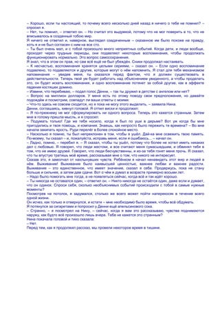 – Хорошо, если ты настоящий, то почему всего несколько дней назад я ничего о тебе не помнил? –
спросил я.
– Нет, ты помнил, – ответил он. – Но считал это выдумкой, потому что не мог поверить в то, что не
вписывалось в созданный тобою мир.
Я ничего не ответил и, наверное, выглядел озадаченным – сказанное им было похоже на правду,
хоть я и не был согласен с ним на все сто.
– Ты был очень мал, и с тобой произошло много неприятных событий. Когда дети, и люди вообще,
проходят через трудные периоды, они подавляют некоторые воспоминания, чтобы продолжать
функционировать нормально. Это вопрос самосохранения.
Я знал, что в этом он прав, но сам всѐ ещѐ не был убеждѐн. Сники продолжал настаивать.
– К несчастью, воспоминания хранятся целыми сериями, – сказал он. – Если одно воспоминание
подавлено, то подавляются и другие, которые могут о нѐм напомнить. Я стал для тебя механизмом
напоминания – увидев меня, ты оказался перед фактом, что я должен существовать в
действительности. Теперь твой ум будет работать над объяснением увиденного, а чтобы проделать
это, он будет искать воспоминания, и одно воспоминание потянет за собой другие, как в эффекте
падения костяшек домино.
– Извини, что перебиваю, – подал голос Денни, – так ты дружил в детстве с ангелом или нет?
– Вопрос на миллион долларов. У меня есть по этому поводу свои предположения, но давайте
подождѐм и посмотрим, совпадут ли ваши ответы с моими.
– Что-то здесь не совсем сходится, но я пока не могу этого выделить, – заявила Нина.
Денни, соглашаясь, кивнул головой. Я отпил виски и продолжил:
– Я по-прежнему не мог сформулировать ни одного вопроса. Теперь это кажется странным. Затем
мне в голому пришла мысль, и я спросил:
– Подумать только! Где же тебя носило, когда я был по уши в дерьме? Вот уж когда бы мне
пригодились и твоя помощь, и компания. Знаешь, как непросто было пережить те времена? – Во мне
начала закипать ярость. Руди перелѐг в более спокойное место.
– Насколько я помню, ты был непреклонен в том, чтобы я ушѐл. Дай-ка мне освежить твою память.
По-моему, ты сказал – и, пожалуйста, исправь меня, если я ошибаюсь... – начал он.
– Ладно, помню, – перебил я. – Я сказал, чтобы ты ушѐл, потому что более не хотел иметь никаких
дел с любовью. Я говорил, что люди жестоки, и все считают меня сумасшедшим, и обвинял тебя в
том, что не имею друзей. Говорил, что люди бесчувственны, и из-за тебя гонят меня прочь. Я сказал,
что ты впустую тратишь моѐ время, рассказывая мне о том, что никого не интересует.
Сказав это, я замолчал от нахлынувших чувств. Ребѐнком я начал ненавидеть этот мир и людей в
нѐм. Выживание! Выживание было наивысшей ценностью, важнее любви и важнее радости.
Выживание – это единственное, что имеет значение, сказал я себе. Продержусь, пока не стану
больше и сильнее, а затем дам сдачи. Вот о чѐм я думал в возрасте примерно восьми лет.
– Надо было помогать мне тогда, а не появляться сейчас, когда всѐ и так идѐт хорошо.
– Ты никогда не оставался один, – ответил он. – Никто никогда не остаѐтся один, даже если и думает,
что он одинок. Спроси себя, сколько необъяснимых событий происходили с тобой в самые нужные
моменты?
Посмотрев на потолок, я задумался, столько же всего может пойти наперекосяк в течение всего
одной жизни.
Он исчез, как только я отвернулся, и кстати – мне необходимо было время, чтобы всѐ обдумать.
Я потянулся за сигаретами и попросил у Денни ещѐ апельсинового сока.
– Странно, – я посмотрел на Нину, – сейчас, когда я вам это рассказываю, чувства поднимаются
наружу, как будто всѐ произошло лишь вчера. Тебе не кажется это странным?
Нина покачала головой и тихо сказала:
– Нет.
Перед тем, как я продолжил рассказ, мы провели некоторое время в тишине.
 