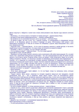 Объятия

                                                                 Из всех, кого я знаю, лишь деревья
                                                                          Любят подобные объятия.
                                                                                             Знаете,
                                                                             Такие, где вы сжимаете
                                                                                       Очень сильно.
                                                                             Действительно сильно.
                                                                Я имею в виду очень-очень сильно.
                                          Нет, не просто сильно, а очень-очень-очень-очень сильно,
                                                                              Так, что уши краснеют.
                                 Вот это объятия. Только деревьям нравится так обниматься и мне.

                                           Глава 17

Денни спрыгнул с табурета и налил мне стакан апельсинового сока, бросив туда немного колотого
льда.
– Полагаешь, что этично играть в лотерею по твоему методу? – задала вопрос Нина.
– Не вижу в этом ничего предосудительного, – покачал головой Денни.
– Не является ли это желанием получить нечто на халяву? – настояла Нина.
– В какой-то мере, так оно и есть. Но, с другой стороны, ты вкладываешь в угадывание личные
усилия, а не бросаешь деньги на ветер в надежде на удачу. Используешь свой разум и все
имеющиеся способности. К тому же ты ничего не отбираешь у других, ведь выигрывают все, у кого
есть правильный ответ.
– Хороший ответ, – произнѐс Денни. – А что, если ты решишь написать о своѐм методе, и так много
людей решат им воспользоваться, что очень скоро не останется ни одной лотереи?
– Понимаю, о чѐм ты, и сообщу, что этот процесс уже идѐт.
– Что ты имеешь в виду? – спросила Нина. – Ты что-то уже сделал?
Глаза Денни стали, как два арбуза.
– Примерно полгода назад я решил написать книгу и рассказать обо всѐм происшедшем. Но, не умея
писать книг, надиктовал свой рассказ на диктофон – так, как я рассказываю его вам. Он занял четыре
кассеты, почти шесть часов. Я сделал копии и часть их продал, чтобы посмотреть, будет ли это кому-
нибудь интересно. Похоже, что несколько человек по максимуму использовали мою информацию – я
слышал, что у комиссии по спортивной лотерее возникли проблемы со сведением баланса из-за
постоянных выигрышей одной группы людей. Сначала комиссия уменьшила вероятность выигрыша,
предполагая, что это сломает систему этой группы, но этого не произошло. Теперь они ограничили
величину ставки игрока. Мне сорока на хвосте принесла, что комиссия по лотерее изо всех сил
выясняет, что за системой пользуются эти люди, но дело в том, что никакой системы нет.
– Сколько же кассет ты продал? – спросила Нина.
– Около дюжины.
– Если одна дюжина дала такой эффект, то что же будет, когда ты напишешь книгу, которую
прочитают тысячи людей?
– Трудно сказать. Быть может, комиссии по лотерее придѐтся закрыться или придумать способ
усложнения игры. Тут – как в шахматах: какой смысл играть, если не пользоваться умом?
Правительство в собственных интересах узаконило азартные игры, и если оно не в силах справиться
с последствиями своего решения, то ему лучше всего держаться подальше от этой области. У них не
было проблем с тем, чтобы грести лопатой заработанные тяжким трудом людей миллионы долларов.
Меня не волнует, хотят они возвращать эти деньги или нет. Закрытие лотерей не станет концом
света. К тому же моя история не о деньгах и лотерее. Она о любви и о том, что можно сделать,
используя любовь и свой ум.
– Но если лотереи прикроют, то этому незачем учиться, – заметил Денни.
– Совсем не так, у этого таланта существует невероятное количество применений. Глупо и узколобо
считать его применимым лишь для игры в лотерею. Есть множество невероятных чудесных занятий,
в которых можно использовать этот метод. С его помощью каждый может изменять мир и помогать
огромному числу людей. Перечень применений бесконечен и включает даже использование на
работе и в бизнесе. Не стоит утаивать подобную информацию лишь для поддержания существования
лотерей. Я начал свой рассказ с лотереи лишь потому, что именно с неѐ начинал, и лишь затем
постепенно пришѐл к остальному, о чѐм вы тоже узнаете, как только позволите мне вернуться к
рассказу.
– Давайте так и поступим! – с энтузиазмом предложил Денни.
Нина наклонилась ко мне и спросила:
– Ты всѐ ещѐ делаешь ставки на спорт?
 
