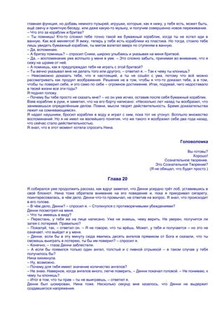 главная функция, но добавь немного пузырей, игрушки, которые, как я нижу, у тебя есть, может быть,
ещѐ свечу и приятную беседу, или даже какую-то музыку, и получим совершенно новое переживание.
– Что это за кораблик и бритва?
– Ты помнишь! Кто-то сложил тебе точно такой же бумажный кораблик, когда ты не хотел иди в
ванную. Как всѐ меняется! Я вижу, теперь у тебя есть кораблики из пластика. Но тогда, стоило тебе
лишь увидеть бумажный кораблик, ты мигом взлетал вверх по ступеням в ванную.
– Да, вспоминаю.
– А бритву помнишь? – спросил Сники, широко улыбаясь и указывая на меня бритвой.
– Да, – воспоминание уже всплыло у меня в уме. – Это сложно забыть, принимая во внимание, что я
сижу на шраме от неѐ.
– А помнишь, как я предупреждал тебя не играть с этой бритвой?
– Ты вечно указывал мне не делать того или другого, – ответил я. – Так к чему ты клонишь?
– Невозможно доказать тебе, что я настоящий, а ты не сошѐл с ума, потому что всѐ можно
рассматривать как продукт воображения. Решение не в том, чтобы я что-то доказал тебе, а в том,
чтобы ты поверил себе, и это само по себе – огромное достижение. Итак, подумай, чего недоставало
в твоей жизни все эти годы?
Я поднял голову.
– Почему бы тебе просто не сказать мне? – но он уже исчез, оставив после себя бумажный кораблик.
Взяв кораблик в руки, я заметил, что на его борту написано: «Несколько лет назад ты вообразил, что
занимаешься определѐнным делом. Помни, мысли творят действительность. Бремя доказательства
лежит на сомневающемся».
Я надел наушники, бросил кораблик в воду и играл с ним, пока тот не утонул. Всплыло множество
воспоминаний. Но я не имел ни малейшего понятия, что же такого я вообразил себе два года назад,
что сейчас стало действительностью.
Я знал, что в этот момент хотела спросить Нина.


                                                                                   Головоломка

                                                                                      Вы готовы?
                                                                                         Хорошо!
                                                                          Сознательное творение.
                                                                     Это Сознательное Творение?
                                                                  (Я не обещал, что будет просто.)

                                           Глава 20

Я собирался уже продолжить рассказ, как вдруг заметил, что Денни усердно трѐт лоб, уставившись в
свой блокнот. Нина тоже обратила внимание на его поведение и, пока я прикуривал сигарету,
поинтересовалась, в чѐм дело. Денни что-то промычал, не ответив на вопрос. Я знал, что происходит
в его голове.
– В чѐм дело, Денни? – спросил я. – Столкнулся с противоречивыми убеждениями?
Денни посмотрел на меня.
– Что ты имеешь в виду?
– Перестань, у тебя же на лице написано. Уже не знаешь, чему верить. Не уверен, получится ли
затея с лотереей. Правильно?
– Пожалуй, так, – ответил он. – Я не говорю, что ты врѐшь. Может, у тебя и получается – но это не
означает, что выйдет и у меня.
– Денни, если бы в эту минуту сюда явились десять ангелов прямиком от Бога и сказали, что ты
сможешь выиграть в лотерею, ты бы им поверил? – спросил я.
– Конечно, – глаза Денни заблестели.
– А если бы появился только один ангел, толстый и с пивной отрыжкой – в таком случае у тебя
получилось бы?
Нина хихикнула.
– Ну, возможно.
– Почему для тебя имеет значение количество ангелов?
– Не знаю. Наверное, когда ангелов много, легче поверить, – Денни покачал головой. – Не понимаю, к
чему ты клонишь?
– Итог в том, что ты прав – ты не выиграешь, – ответил я.
Денни был шокирован, Нина тоже. Несколько секунд мне казалось, что Денни не выдержит
создавшегося напряжения.
 