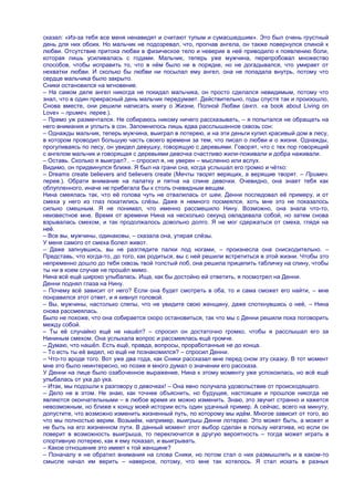 сказал: «Из-за тебя все меня ненавидят и считают тупым и сумасшедшим». Это был очень грустный
день для них обоих. Но мальчик не подозревал, что, прогнав ангела, он также повернулся спиной к
любви. Отсутствие притока любви в физическое тело и неверие в неѐ приводило к появлению боли,
которая лишь усиливалась с годами. Мальчик, теперь уже мужчина, перепробовал множество
способов, чтобы исправить то, что в нѐм было не в порядке, но не догадывался, что умирает от
нехватки любви. И сколько бы любви ни посылал ему ангел, она не попадала внутрь, потому что
сердце мальчика было закрыто.
Сники остановился на мгновение.
– На самом деле ангел никогда не покидал мальчика, он просто сделался невидимым, потому что
знал, что в один прекрасный день мальчик передумает. Действительно, годы спустя так и произошло,
Снова вместе, они решили написать книгу о Жизни, Полной Любви (англ. «a book about Living on
Love» – примеч. перев.).
– Прямо уж размечтался. Не собираюсь никому ничего рассказывать, – я попытался не обращать на
него внимания и уплыть в сон. Запомнилось лишь едва расслышанное сквозь сон:
– Однажды мальчик, теперь мужчина, выиграл в лотерею, и на эти деньги купил красивый дом в лесу,
в котором проводил большую часть своего времени за тем, что писал о любви и о жизни. Однажды,
прогуливаясь по лесу, он увидел девушку, говорящую с деревьями. Говорят, что с тех пор говорящий
с ангелом мальчик и говорящая с деревьями девочка счастливо жили-поживали и добра наживали.
– Оставь. Сколько я выиграл?.. – спросил я, не уверен – мысленно или вслух.
Видимо, он придвинулся ближе. Я был на грани сна, когда услышал его громко и чѐтко:
– Dreams create believers and believers create (Мечты творят верящих, а верящие творят. – Примеч.
перев.). Обрати внимание на палатку и пятна на спине девочки. Очевидно, она знает тебя как
облупленного, иначе не прибегала бы к столь очевидным вещам.
Нина смеялась так, что еѐ голова чуть не отвалилась от шеи. Денни последовал еѐ примеру, и от
смеха у него из глаз покатились слѐзы. Даже я немного посмеялся, хоть мне это не показалось
сильно смешным. Я не понимал, что именно рассмешило Нину. Возможно, она знала что-то,
неизвестное мне. Время от времени Нина на несколько секунд овладевала собой, но затем снова
взрывалась смехом, и так продолжалось довольно долго. Я не мог сдержаться от смеха, глядя на
неѐ.
– Все вы, мужчины, одинаковы, – сказала она, утирая слѐзы.
У меня самого от смеха болел живот.
– Даже запнувшись, вы не разглядите палки под ногами, – произнесла она снисходительно. –
Представь, что когда-то, до того, как родиться, вы с ней решили встретиться в этой жизни. Чтобы это
непременно дошло до тебя сквозь твой толстый лоб, она решила прицепить табличку на спину, чтобы
ты ни в коем случае не прошѐл мимо.
Нина всѐ ещѐ широко улыбалась. Ища, как бы достойно ей ответить, я посмотрел на Денни.
Денни поднял глаза на Нину.
– Почему всѐ зависит от него? Если она будет смотреть в оба, то и сама сможет его найти, – мне
понравился этот ответ, и я кивнул головой.
– Вы, мужчины, настолько слепы, что не увидите свою женщину, даже споткнувшись о неѐ, – Нина
снова рассмеялась.
Было не похоже, что она собирается скоро остановиться, так что мы с Денни решили пока поговорить
между собой.
– Ты еѐ случайно ещѐ не нашѐл? – спросил он достаточно громко, чтобы я расслышал его за
Нининым смехом. Она услыхала вопрос и рассмеялась ещѐ громче.
– Думаю, что нашѐл. Есть ещѐ, правда, вопросы, проработанные не до конца.
– То есть ты еѐ видел, но ещѐ не познакомился? – спросил Денни.
– Что-то вроде того. Вот уже два года, как Сники рассказал мне перед сном эту сказку. В тот момент
мне это было неинтересно, но позже я много думал о значении его рассказа.
У Денни на лице было озабоченное выражение, Нина к этому моменту уже успокоилась, но всѐ ещѐ
улыбалась от уха до уха.
– Итак, мы подошли к разговору о девочках! – Она явно получала удовольствие от происходящего.
– Дело не в этом. Не знаю, как точнее объяснить, но будущее, настоящее и прошлое никогда не
являются окончательными – в любое время их можно изменить. Знаю, это звучит странно и кажется
невозможным, но ближе к концу моей истории есть один удачный пример. А сейчас, всего на минуту,
допустите, что возможно изменить жизненный путь, по которому мы идѐм. Многое зависит от того, во
что мы полностью верим. Возьмѐм, например, выигрыш Денни лотерею. Это может быть, а может и
не быть на его жизненном пути. В данный момент этот выбор сделан в пользу негатива, но если он
поверит в возможность выигрыша, то переключится в другую вероятность – тогда может играть в
спортивную лотерею, как я ему показал, и выигрывать.
– Какое отношение это имеет к той женщине?
– Поначалу я не обратил внимания на слова Сники, но потом стал о них размышлять и в каком-то
смысле начал им верить – наверное, потому, что мне так хотелось. Я стал искать в разных
 
