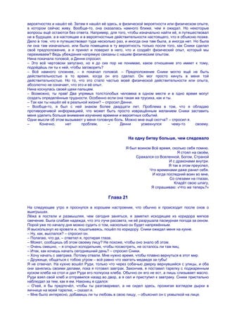 вероятностях и нашѐл еѐ. Затем я нашѐл еѐ здесь, в физической вероятности или физическом опыте,
в котором сейчас живу. Вообще-то, она оказалась намного ближе, чем я ожидал. Но некоторые
вопросы ещѐ остаются без ответа. Например, для того, чтобы изначально найти еѐ, я путешествовал
не в будущее, а в настоящее и в вероятностные действительности настоящего, что я объясню позже.
Дело в том, что я путешествовал туда несколько раз, и иногда она там была, а иногда нет. Но была
ли она там изначально, или была помещена в ту вероятность только после того, как Сники сделал
своѐ предположение, а я принял и поверил в него, что и создаѐт физический опыт, который мы
переживаем? Ведь убеждения напрямую связаны с нашим физическим опытом.
Нина покачала головой, а Денни спросил:
– Это всѐ чертовски запутано, но я до сих пор не понимаю, какое отношение это имеет к тому,
подойдѐшь ли ты к ней, чтобы заговорить?
– Всѐ намного сложнее, – я покачал головой. – Предположение Сники могло ещѐ не быть
действительностью в то время, когда он его сделал. Он мог просто кинуть в меня той
действительностью. Но то, что это стало частью моей физической действительности или опыта,
абсолютно не означает, что это и еѐ опыт.
Нина коснулась своей щеки пальцем.
– Возможно, ты прав! Два упрямых толстолобых человека в одном месте и в одно время могут
создать определѐнные трудности. Особенно если она такая же трусиха, как и ты.
– Так как ты нашѐл еѐ в реальной жизни? – спросил Денни.
– Вообще-то, я был с ней знаком более двадцати лет. Проблема в том, что я обладаю
противоречивой информацией, что может быть просто извращѐнным желанием Сники заставить
меня уделить больше внимания изучению времени и вероятных событий.
Одни мысли об этом вызывают у меня головную боль. Можно мне ещѐ скотча? – спросил я.
–      Конечно,      нет     проблем,      –     Денни      усмехнулся        чему-то     своему.


                                                      На одну битву больше, чем следовало

                                                    Я был воином Всѐ время, сколько себя помню.
                                                                               Я стоял на своѐм,
                                                         Сражался со Вселенной, Богом, Страной
                                                                          И с драконами внутри.
                                                                          Я так в этом преуспел,
                                                                Что временами даже ранил себя.
                                                                 И когда последний воин во мне,
                                                                          Со слезами на глазах,
                                                                             Кладѐт свою шпагу,
                                                                 Я спрашиваю: «Что же теперь?»

                                           Глава 21

На следующее утро я проснулся в хорошем настроении, что обычно и происходит после снов о
выигрышах.
Лѐжа в постели и размышляя, чем сегодня заняться, я заметил исходящее из коридора мягкое
свечение. Была слабая надежда, что это лучи рассвета, ни еѐ разрушала пасмурная погода за окном.
Порой уже по началу дня можно судить о том, насколько он будет напряжѐнным.
Я выскользнул из кровати и, пошатываясь, пошѐл по коридору. Сники ожидал меня на кухне.
– Ну, как, выспался? – спросил он.
– Полагаю, что да, – ответил я, протирая глаза.
– Может, сообщишь об этом своему лицу? Не похоже, чтобы оно знало об этом.
– Очень смешно, – я открыл холодильник, чтобы посмотреть, не осталось ли там яиц.
– Итак, как хочешь начать сегодняшний день? – спросил Сники.
– Хочу начать с завтрака. Потому отвали. Мне нужно время, чтобы плавно вернуться в этот мир.
– Дружище, общаться с тобою утром – всѐ равно что хватать медведя за губы!
Я не отвечал. На кухню вошѐл Руди, только что через собачью дверку вернувшийся с улицы, и оба
они занялись своими делами, пока я готовил завтрак. Закончив, я поставил тарелку с поджаренным
куском хлеба на стол и дал Руди его полкуска хлеба. Обычно он его не ест, а лишь слизывает масло.
Руди взял свой хлеб и отправился назад во двор, а я сел и приступил к завтраку. Сники пристально
наблюдал за тем, как я ем. Наконец я сдался:
– О'кей, я бы предпочѐл, чтобы ты разговаривал, а не сидел здесь, прожигая взглядом дырки в
яичнице на моей тарелке, – сказал я.
– Мне было интересно, добавишь ли ты любовь в свою пищу, – объяснил он с ухмылкой на лице.
 