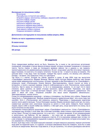 Инструкции по посыланию любви
     Вступление
     Расслабьтесь и отпустите все заботы
     Откройте сердце, наполнитесь любовью, окружите себя любовью
     Пошлите любовь людям
     Пошлите любовь детям
     Наполните любовью свой дом
     Наполните любовью вашу работу
     Наполните любовью всѐ остальное
     Ещѐ немного любви в спальне
     Создание желаемого любовью

Дополнение к инструкциям по посыланию любви (апрель 2004)

Ответы на часто задаваемые вопросы

В самом конце

Отзывы читателей

Об авторе




                                         От издателя

Этого предисловия вообще могло не быть. Казалось бы: в книге и так достаточно вступлений,
посвящений, эпиграфов и прочих факультативных вещей, которые отвлекают внимание от основного
текста. Честно говоря, я сама до последнего времени именно так и думала и, как правило,
пролистывала все эти церемониальные экзерсисы. Но вот, когда макет уже без пяти минут подписан,
вдруг понимаю, что мне есть что сказать читателю. Точнее не так – я просто не могу не сказать. Это
сильнее меня. У вас ведь тоже так бывает, правда? Вы просто знаете, что должны это сделать.
Почему – не важно. Это правильно. И вы это чувствуете.
Так было и с книгой, которую вы сейчас держите в руках. В мае 2004 года мы выпустили
«Трансѐрфинг реальности» Вадима Зеланда. Месяца через полтора Вадим переслал нам письмо
одной своей американской читательницы, которая, выражая в нѐм благодарность за «Трансѐрфинг»,
упомянула также «Посланника» Клауса Джоула. Заинтересовались, нашли ссылки на книгу в
интернете, а после и русский перевод, открыто опубликованный в сети. Распечатала, взяла домой
почитать. Как-то сразу не сложилось: то ли я в командировку уезжала, то ли ещѐ что-то меня
отвлекло. Дала рукопись на время отъезда прочитать своей знакомой. Приезжаю, она меня
встречает, глаза горят, в полном восторге говорит: «Это..! Это..! Это прекрасно, удивительно. Это
ново! У меня нет слов... Огромное спасибо! Это ваша книга! Издавайте обязательно».
Заинтересовалась, начала читать.
Снова это непередаваемое ощущение – читаешь и понимаешь: ты должен это издать. Первый раз
такое было с «Трансѐрфингом». Вообще примечательный и удивительный факт: эти книги сами нас
находят. Хотя с «Посланником» всѐ оказалось непросто. Переговоры с предыдущим издателем
заняли около девяти месяцев. Только благодаря нашему общему желанию издать для вас эту книгу,
совместным усилиям всех участников процесса (а занято в этом деле, поверьте, было немало
людей), вере в себя и нашей любви (вы поймѐте, о чѐм идѐт речь, когда прочитаете эту книгу), мы в
итоге получили на неѐ права.
«Посланник» Клауса Джоула продолжает серию «Трансѐрфинг реальности». Успех «Трансѐрфинга»
подтвердил ваш интерес к этой теме. Мы отчѐтливо осознаѐм, какая степень ответственности сейчас
на нас лежит. Потому что самое дорогое, что у нас есть, – это ваше внимание. А оно непредсказуемо
и непостоянно, как бабочка. Но мы уверены – эта книга вас не разочарует. Она самобытна,
независима, неповторима, прозрачна, воздушна и светла. И я по-хорошему завидую вам, потому что
у вас впереди то непередаваемое ощущение и радость первого прочтения, которые испытывают все,
кто знакомится с «Посланником».
Кстати, ещѐ пару слов о той моей хорошей знакомой, которая невольно оказалась первым читателем
ещѐ даже не изданной книги, и о чудесах, в которые невозможно было бы поверить, если бы я сама
не была их свидетелем. Жили мы тогда вместе, и так уж случилось, что сильно досаждала нам вечно
 